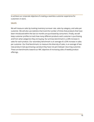 18
to achieve our corporate objective of creating a seamless customer experience for
customers in-store.
SALES:
We will measure sales by tracking inventory turnover rate, sales by category, and sales per
customer. We will also use statistics that track the number of times that products that have
been introduced within the last six months are purchased by consumers. Finally, we will
keep customer profiles to track how many different products each customer is purchasing
and from what categories they are buying. Our primary benchmark is a 20% increase in
sales for each product. Our secondary benchmark is an average of a 25% increase in sales
per customer. Our final benchmark, to measure the diversity of sales, is an average of two
new product trials (purchasing a product they have not yet tried) per returning customer.
These are benchmarks toward our IMC objective of increasing sales of weekly product
offerings.
 