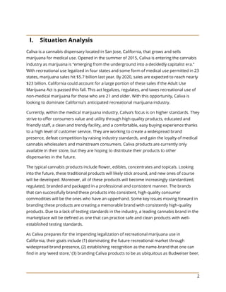 2
I. Situation Analysis
Caliva is a cannabis dispensary located in San Jose, California, that grows and sells
marijuana for medical use. Opened in the summer of 2015, Caliva is entering the cannabis
industry as marijuana is “emerging from the underground into a decidedly capitalist era.”
With recreational use legalized in four states and some form of medical use permitted in 23
states, marijuana sales hit $5.7 billion last year. By 2020, sales are expected to reach nearly
$23 billion. California could account for a large portion of these sales if the Adult Use
Marijuana Act is passed this fall. This act legalizes, regulates, and taxes recreational use of
non-medical marijuana for those who are 21 and older. With this opportunity, Caliva is
looking to dominate California’s anticipated recreational marijuana industry.
Currently, within the medical marijuana industry, Caliva’s focus is on higher standards. They
strive to offer consumers value and utility through high quality products, educated and
friendly staff, a clean and trendy facility, and a comfortable, easy buying experience thanks
to a high level of customer service. They are working to create a widespread brand
presence, defeat competition by raising industry standards, and gain the loyalty of medical
cannabis wholesalers and mainstream consumers. Caliva products are currently only
available in their store, but they are hoping to distribute their products to other
dispensaries in the future.
The typical cannabis products include flower, edibles, concentrates and topicals. Looking
into the future, these traditional products will likely stick around, and new ones of course
will be developed. Moreover, all of these products will become increasingly standardized,
regulated, branded and packaged in a professional and consistent manner. The brands
that can successfully brand these products into consistent, high-quality consumer
commodities will be the ones who have an upperhand. Some key issues moving forward in
branding these products are creating a memorable brand with consistently high-quality
products. Due to a lack of testing standards in the industry, a leading cannabis brand in the
marketplace will be defined as one that can practice safe and clean products with well-
established testing standards.
As Caliva prepares for the impending legalization of recreational marijuana use in
California, their goals include (1) dominating the future recreational market through
widespread brand presence, (2) establishing recognition as the name-brand that one can
find in any ‘weed store,’ (3) branding Caliva products to be as ubiquitous as Budweiser beer,
 