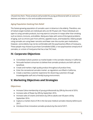 6
infused into them. These products will provide the young professional with an avenue to
destress and relax in a fun and sociable environment.
Aging Population Seeking Pain Relief
The fastest-growing population of cannabis users in America is the elderly. Therefore, one
of Caliva’s target markets are individuals who are 40-70 years old. These individuals are
open to using cannabis products, but may want to consume it in ways other than smoking
such as lotions, tinctures, and edibles. Marijuana helps with some of the typical problems
of aging, such as chronic pain from arthritis, appetite issues, and headaches. Elderly people
using cannabis are using fewer narcotics and fewer over-the-counter pain medications.
However, some elderly may not be comfortable with the psychoactive effects of marijuana.
These people may choose to purchase Cannabidiol (CBD), a non-psychoactive compound of
cannabis, or a strain of marijuana that has a low THC level.
IV. Corporate Objectives
● Consolidate Caliva’s position as market leader in the cannabis industry in California.
● Persuade hesitant consumers to believe that cannabis products are both safe and
beneficial.
● Create and market a high quality product throughout all product lines.
● Enter the recreational cannabis market as regulations are lifted in California.
● Create a seamless customer experience for discerning customers through
knowledgeable staff and a friendly buying environment.
V. Marketing Objectives and Strategies
Objectives:
● Increase Caliva membership of young professionals by 20% by the end of 2016.
● Increase sales of flower by 20% by September 2016.
● Increase sales of creams and lotions by 25% to adults over 60 years old by
September 2016.
● Capture a market share of 3% in the San Jose medical cannabis industry before June
2017.
● Introduce three innovative cannabis products by the end of 2017.
 