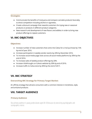 7
Strategies:
● Communicate the benefits of marijuana and compare cannabis products favorably
to direct competition including alcohol or cigarettes.
● Create a discount campaign that rewards customers for trying new or seasonal
products or products in different product categories.
● New research and development of new flavors and edibles in order to bring new
product offerings to repeat customers.
VI. IMC OBJECTIVES
Objectives:
● Increase number of new customers that come into Caliva for a trial purchase by 15%
by end of year 2016.
● Increase participation in weekly vendor events by 20% by December 2016.
● To increase social media page visits across all social media platforms by 30% by the
end of 2016.
● To increase sales of weekly product offerings by 20%.
● Increase clickthroughs on Caliva’s website by 30% by end of 2016.
● Increase traffic to Caliva store by 40% by the end of 2017.
VII. IMC STRATEGY
Overarching IMC Strategy for Primary Target Market:
An affinity strategy that attracts consumers with a common interest in trendiness, style,
and artisanal products.
VIII. TARGET AUDIENCE
Primary Audience
Our primary audience is young professionals aged 20-30 because of several key psychographic and
sociographic criteria:
 