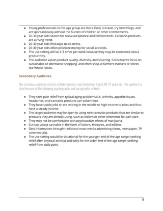 8
● Young professionals in this age group are more likely to travel, try new things, and
act spontaneously without the burden of children or other commitments.
● 20-30 year olds search for social acceptance and follow trends. Cannabis products
are a rising trend.
● 20-30 year olds find ways to de-stress.
● 20-30 year olds often prioritize money for social activities.
● The use setting will be 2-3 times per week because they may be concerned about
productivity.
● The audience values product quality, diversity, and sourcing. Constituents focus on
sustainable or alternative shopping, and often shop at farmers markets or stores
like Whole Foods.
Secondary Audience
Our secondary audience consists of Baby-boomers and Generation X aged 40-75 years old. This audience is
ideal because of the following psychographic and sociographic criteria:
● They seek pain relief from typical aging problems (i.e. arthritis, appetite issues,
headaches) and cannabis products can solve these.
● They have stable jobs or are retiring in the middle or high income bracket and thus
have a steady income.
● The target audience may be open to using new cannabis products that are similar to
products they are already using, such as lotions or other ointments for pain care.
● They may not be comfortable with psychoactive effects of marijuana.
● Curious about cannabis in the form of lotions, tinctures, and edibles.
● Gets information through traditional mass media advertising (news, newspaper, TV
commercials).
● The use setting would be situational for the younger end of the age range (seeking
relief after physical activity) and daily for the older end of the age range (seeking
relief from daily pain).
 