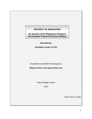1
Submitted by:
Candidate number V31767
Dissertation submitted for the degree of
Master of Arts in European Union Law
King’s College London
2015
Word Count: 12,302.
SECURITY VS. INNOVATION
An Analysis of the Regulatory Change in
the European Payment Services Industry
 