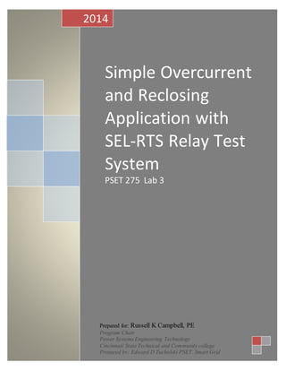 S
Simple Overcurrent
and Reclosing
Application with
SEL-RTS Relay Test
System
PSET 275 Lab 3
2014
Prepared for: Russell K Campbell, PE
Program Chair
Power Systems Engineering Technology
Cincinnati State Technical and Community college
Prepared by: Edward D Tucholski PSET, Smart Grid
 