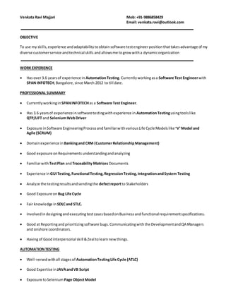 Venkata Ravi Majjari Mob: +91-9886858429
Email: venkata.ravi@outlook.com
OBJECTIVE
To use my skills,experience andadaptabilitytoobtainsoftware testengineerpositionthattakesadvantage of my
diverse customerservice andtechnical skills andallowsme togrow witha dynamicorganization
WORK EXPERIENCE
 Has over3.7 yearsof experience in AutomationTesting.Currentlyworkingasa Software Test Engineerwith
SPAN INFOTECH,Bangalore,since July 2012 to till date.
PROFESSIONAL SUMMARY
 Currentlyworkingin SPANINFOTECHas a Software Test EngineerS2.
 Has 3.7 yearsof experience insoftwaretestingwithexperience in AutomationTestingusingtoolslike
SeleniumWebDriverandQTP/UFT
 Exposure inSoftware EngineeringProcessandfamiliarwithvariousLife Cycle Modelslike Waterfall Model,
V- Model and Agile (SCRUM)
 Domainexperience in Bankingand CRM (CustomerRelationshipManagement)
 Good exposure onRequirementsunderstandingand analyzing
 Familiarwith TestPlan andTraceability Matrices Documents
 Experience in GUITesting,Functional Testing,RegressionTesting, Smoke Testing,SanityTesting,
Integrationand SystemTesting
 Analyze the testingresultsandsendingthe defectreportto Stakeholders
 Good Exposure on Bug Life Cycle
 Fair knowledge in SDLCand STLC.
 InvolvedindesigningandexecutingtestcasesbasedonBusinessandfunctionalrequirementspecifications.
 Good at Reportingandprioritizingsoftware bugs.Communicatingwiththe DevelopmentandQA Managers
and onshore coordinators.
 Havingof Goodinterpersonal skill &Zeal tolearnnew things.
AUTOMATIONTESTING
 Well-versedwithall stagesof AutomationTestingLife Cycle (ATLC)
 Good Expertise in JAVAandVB Script
 