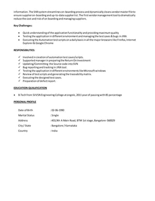 Project Description:
Lavante [SIM] allowsyouto collectdetailedinformationonall of yoursuppliers&Customers,includingdetailed
informationoneachcontact. The supplierinterface allowsasuppliertolog-inandmanage 100% of their
information. The SIMsystemstreamlineson-boardingprocessanddynamicallycleansvendormasterfileto
ensure supplieron-boardingandup-to-datesupplierlist.The firstvendormanagementtool todramatically
reduce the cost and risk of on boardingandmanagingsuppliers.
Key Challenges:
 Quickunderstandingof the applicationfunctionalityandprovidingmaximumquality
 Testingthe applicationindifferentenvironmentandmanagingthe testcases&bugs inJIRA
 Executingthe Automationtestscriptsonneedbasis/afterreleasethe new buildinall the majorbrowsers
like Firefox,InternetExplorer&Google Chrome
RESPONSIBILITIES:
 Involvedincreationof automationtestcases/scripts.
 Involvedinupdating/committingthe Source code intoSVN
 Bug reportingandtrackingin JIRA tool
 Testingthe applicationindifferentenvironmentslikeMicrosoftwindowsandLinux
 Reviewof testscriptsandgeneratingthe traceabilitymatrix
 Executingthe designedtestcases
 Preparationof defectreport
 InvolvedinPreparingthe RTM
 InvolvedinMentoringJuniorsonthe JAVA &SeleniumWebDriver
 Involvedingivingthe Organizational training(LAD)
EDUCATION QUALIFICATION
 B.Techfrom SVVSN EngineeringCollege atongole,2011 yearof passingwith85 percentage
PERSONAL PROFILE
Date of Birth : 02-06-1990
Marital Status : Single
Address : #33, 9th A Main Road,BTM 1st stage,Bangalore-560029
City/ State : Bangalore / Karnataka
Country : India
 