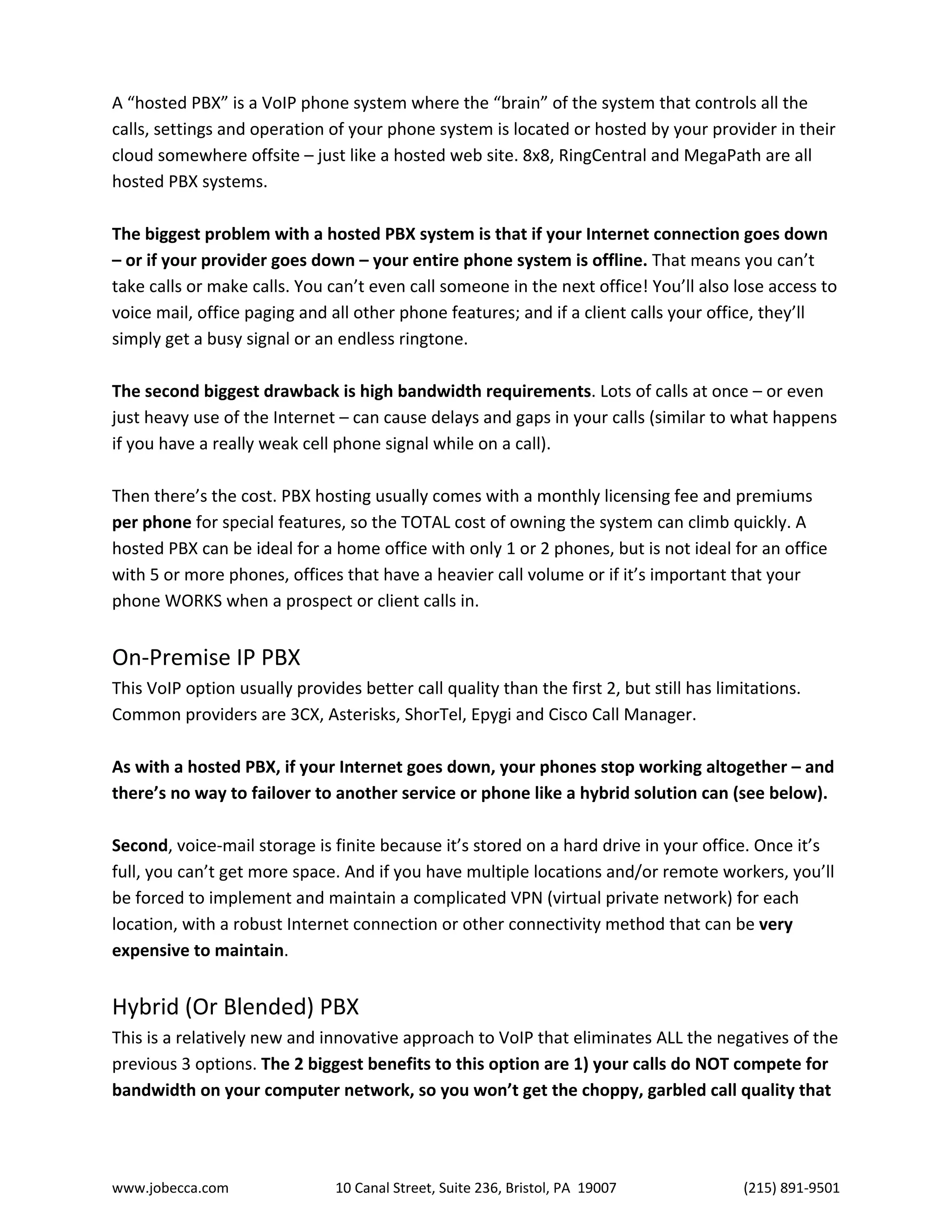 www.jobecca.com 10 Canal Street, Suite 236, Bristol, PA 19007 (215) 891-9501
A “hosted PBX” is a VoIP phone system where the “brain” of the system that controls all the
calls, settings and operation of your phone system is located or hosted by your provider in their
cloud somewhere offsite – just like a hosted web site. 8x8, RingCentral and MegaPath are all
hosted PBX systems.
The biggest problem with a hosted PBX system is that if your Internet connection goes down
– or if your provider goes down – your entire phone system is offline. That means you can’t
take calls or make calls. You can’t even call someone in the next office! You’ll also lose access to
voice mail, office paging and all other phone features; and if a client calls your office, they’ll
simply get a busy signal or an endless ringtone.
The second biggest drawback is high bandwidth requirements. Lots of calls at once – or even
just heavy use of the Internet – can cause delays and gaps in your calls (similar to what happens
if you have a really weak cell phone signal while on a call).
Then there’s the cost. PBX hosting usually comes with a monthly licensing fee and premiums
per phone for special features, so the TOTAL cost of owning the system can climb quickly. A
hosted PBX can be ideal for a home office with only 1 or 2 phones, but is not ideal for an office
with 5 or more phones, offices that have a heavier call volume or if it’s important that your
phone WORKS when a prospect or client calls in.
On-Premise IP PBX
This VoIP option usually provides better call quality than the first 2, but still has limitations.
Common providers are 3CX, Asterisks, ShorTel, Epygi and Cisco Call Manager.
As with a hosted PBX, if your Internet goes down, your phones stop working altogether – and
there’s no way to failover to another service or phone like a hybrid solution can (see below).
Second, voice-mail storage is finite because it’s stored on a hard drive in your office. Once it’s
full, you can’t get more space. And if you have multiple locations and/or remote workers, you’ll
be forced to implement and maintain a complicated VPN (virtual private network) for each
location, with a robust Internet connection or other connectivity method that can be very
expensive to maintain.
Hybrid (Or Blended) PBX
This is a relatively new and innovative approach to VoIP that eliminates ALL the negatives of the
previous 3 options. The 2 biggest benefits to this option are 1) your calls do NOT compete for
bandwidth on your computer network, so you won’t get the choppy, garbled call quality that
 