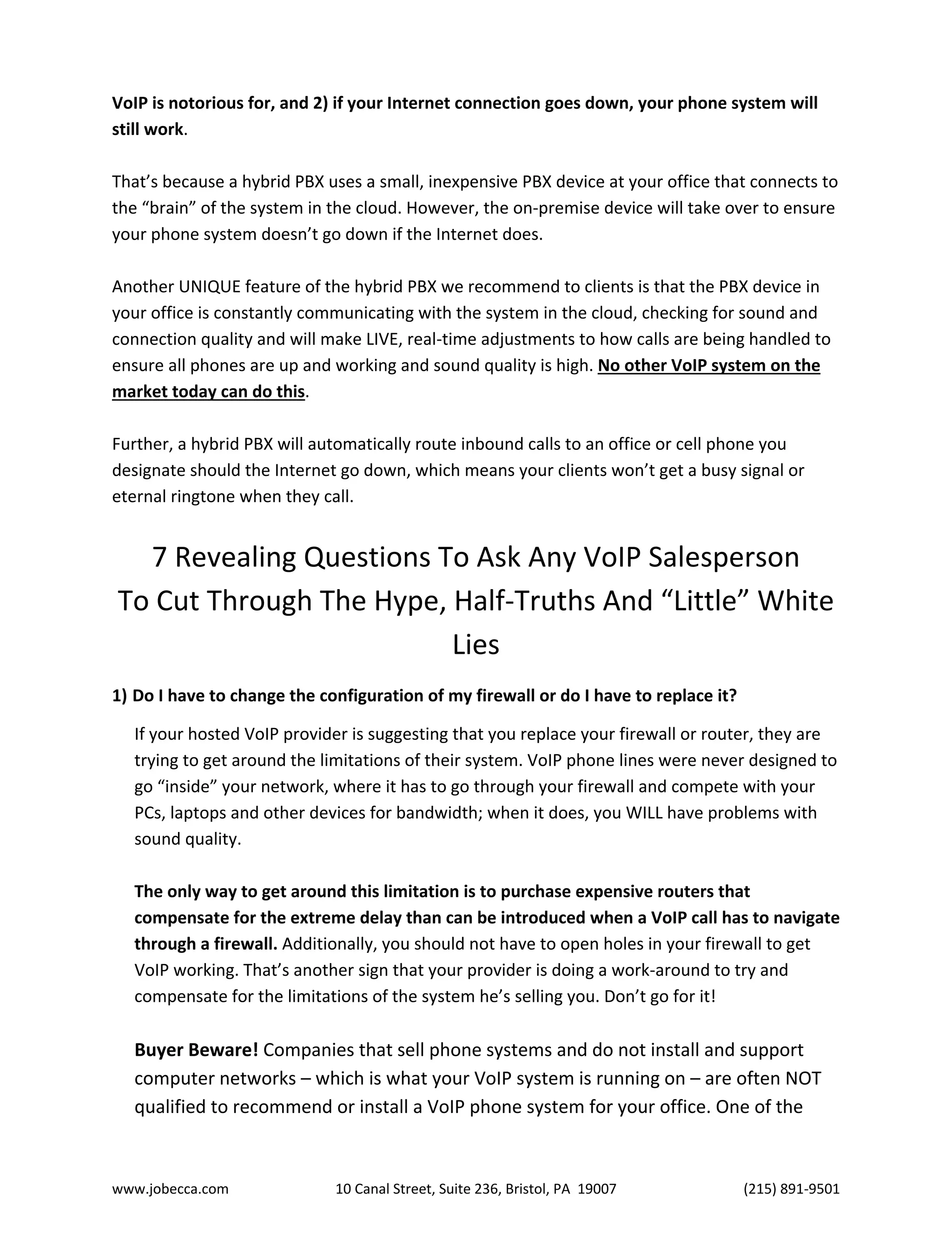 www.jobecca.com 10 Canal Street, Suite 236, Bristol, PA 19007 (215) 891-9501
VoIP is notorious for, and 2) if your Internet connection goes down, your phone system will
still work.
That’s because a hybrid PBX uses a small, inexpensive PBX device at your office that connects to
the “brain” of the system in the cloud. However, the on-premise device will take over to ensure
your phone system doesn’t go down if the Internet does.
Another UNIQUE feature of the hybrid PBX we recommend to clients is that the PBX device in
your office is constantly communicating with the system in the cloud, checking for sound and
connection quality and will make LIVE, real-time adjustments to how calls are being handled to
ensure all phones are up and working and sound quality is high. No other VoIP system on the
market today can do this.
Further, a hybrid PBX will automatically route inbound calls to an office or cell phone you
designate should the Internet go down, which means your clients won’t get a busy signal or
eternal ringtone when they call.
7 Revealing Questions To Ask Any VoIP Salesperson
To Cut Through The Hype, Half-Truths And “Little” White
Lies
1) Do I have to change the configuration of my firewall or do I have to replace it?
If your hosted VoIP provider is suggesting that you replace your firewall or router, they are
trying to get around the limitations of their system. VoIP phone lines were never designed to
go “inside” your network, where it has to go through your firewall and compete with your
PCs, laptops and other devices for bandwidth; when it does, you WILL have problems with
sound quality.
The only way to get around this limitation is to purchase expensive routers that
compensate for the extreme delay than can be introduced when a VoIP call has to navigate
through a firewall. Additionally, you should not have to open holes in your firewall to get
VoIP working. That’s another sign that your provider is doing a work-around to try and
compensate for the limitations of the system he’s selling you. Don’t go for it!
Buyer Beware! Companies that sell phone systems and do not install and support
computer networks – which is what your VoIP system is running on – are often NOT
qualified to recommend or install a VoIP phone system for your office. One of the
 