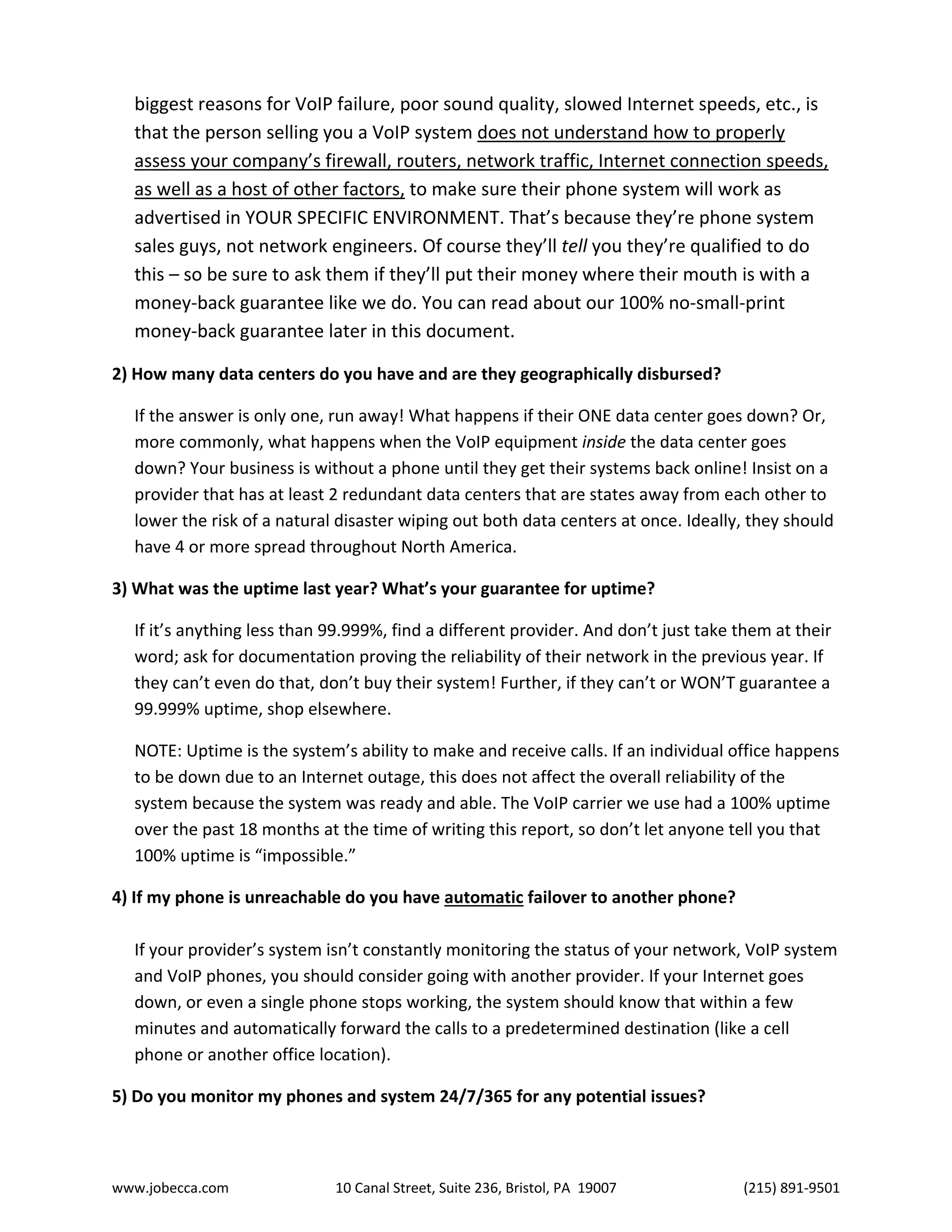 www.jobecca.com 10 Canal Street, Suite 236, Bristol, PA 19007 (215) 891-9501
biggest reasons for VoIP failure, poor sound quality, slowed Internet speeds, etc., is
that the person selling you a VoIP system does not understand how to properly
assess your company’s firewall, routers, network traffic, Internet connection speeds,
as well as a host of other factors, to make sure their phone system will work as
advertised in YOUR SPECIFIC ENVIRONMENT. That’s because they’re phone system
sales guys, not network engineers. Of course they’ll tell you they’re qualified to do
this – so be sure to ask them if they’ll put their money where their mouth is with a
money-back guarantee like we do. You can read about our 100% no-small-print
money-back guarantee later in this document.
2) How many data centers do you have and are they geographically disbursed?
If the answer is only one, run away! What happens if their ONE data center goes down? Or,
more commonly, what happens when the VoIP equipment inside the data center goes
down? Your business is without a phone until they get their systems back online! Insist on a
provider that has at least 2 redundant data centers that are states away from each other to
lower the risk of a natural disaster wiping out both data centers at once. Ideally, they should
have 4 or more spread throughout North America.
3) What was the uptime last year? What’s your guarantee for uptime?
If it’s anything less than 99.999%, find a different provider. And don’t just take them at their
word; ask for documentation proving the reliability of their network in the previous year. If
they can’t even do that, don’t buy their system! Further, if they can’t or WON’T guarantee a
99.999% uptime, shop elsewhere.
NOTE: Uptime is the system’s ability to make and receive calls. If an individual office happens
to be down due to an Internet outage, this does not affect the overall reliability of the
system because the system was ready and able. The VoIP carrier we use had a 100% uptime
over the past 18 months at the time of writing this report, so don’t let anyone tell you that
100% uptime is “impossible.”
4) If my phone is unreachable do you have automatic failover to another phone?
If your provider’s system isn’t constantly monitoring the status of your network, VoIP system
and VoIP phones, you should consider going with another provider. If your Internet goes
down, or even a single phone stops working, the system should know that within a few
minutes and automatically forward the calls to a predetermined destination (like a cell
phone or another office location).
5) Do you monitor my phones and system 24/7/365 for any potential issues?
 