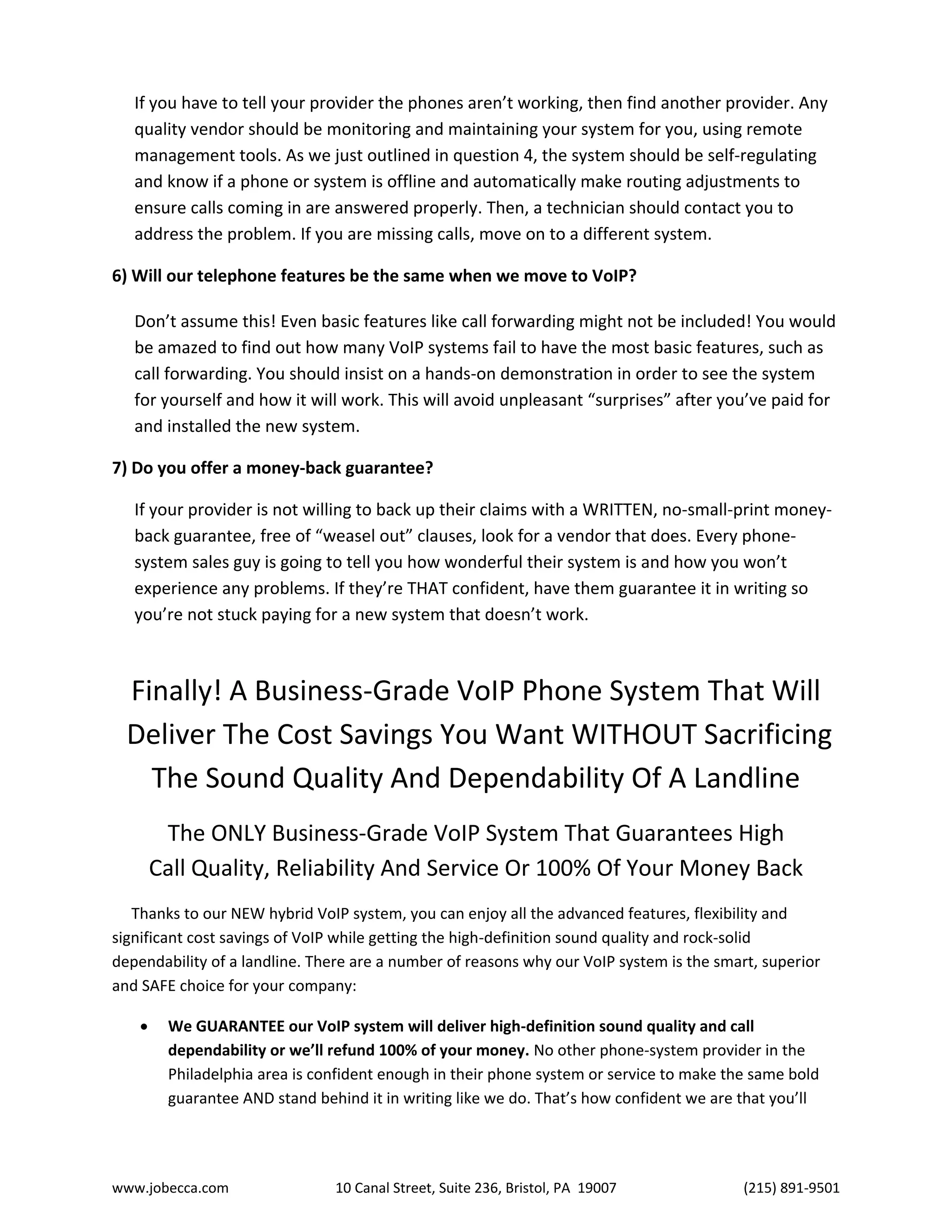 www.jobecca.com 10 Canal Street, Suite 236, Bristol, PA 19007 (215) 891-9501
If you have to tell your provider the phones aren’t working, then find another provider. Any
quality vendor should be monitoring and maintaining your system for you, using remote
management tools. As we just outlined in question 4, the system should be self-regulating
and know if a phone or system is offline and automatically make routing adjustments to
ensure calls coming in are answered properly. Then, a technician should contact you to
address the problem. If you are missing calls, move on to a different system.
6) Will our telephone features be the same when we move to VoIP?
Don’t assume this! Even basic features like call forwarding might not be included! You would
be amazed to find out how many VoIP systems fail to have the most basic features, such as
call forwarding. You should insist on a hands-on demonstration in order to see the system
for yourself and how it will work. This will avoid unpleasant “surprises” after you’ve paid for
and installed the new system.
7) Do you offer a money-back guarantee?
If your provider is not willing to back up their claims with a WRITTEN, no-small-print money-
back guarantee, free of “weasel out” clauses, look for a vendor that does. Every phone-
system sales guy is going to tell you how wonderful their system is and how you won’t
experience any problems. If they’re THAT confident, have them guarantee it in writing so
you’re not stuck paying for a new system that doesn’t work.
Finally! A Business-Grade VoIP Phone System That Will
Deliver The Cost Savings You Want WITHOUT Sacrificing
The Sound Quality And Dependability Of A Landline
The ONLY Business-Grade VoIP System That Guarantees High
Call Quality, Reliability And Service Or 100% Of Your Money Back
Thanks to our NEW hybrid VoIP system, you can enjoy all the advanced features, flexibility and
significant cost savings of VoIP while getting the high-definition sound quality and rock-solid
dependability of a landline. There are a number of reasons why our VoIP system is the smart, superior
and SAFE choice for your company:
 We GUARANTEE our VoIP system will deliver high-definition sound quality and call
dependability or we’ll refund 100% of your money. No other phone-system provider in the
Philadelphia area is confident enough in their phone system or service to make the same bold
guarantee AND stand behind it in writing like we do. That’s how confident we are that you’ll
 
