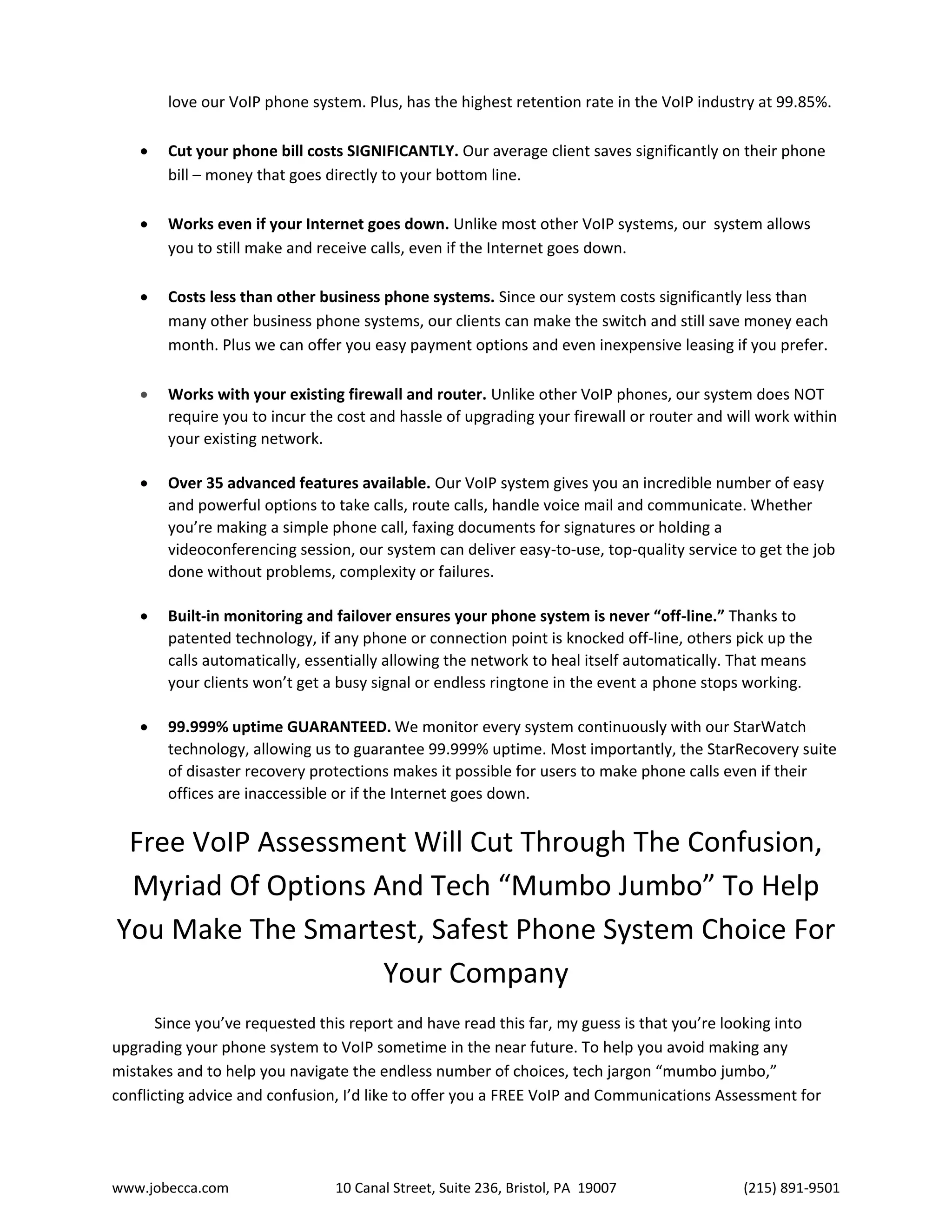www.jobecca.com 10 Canal Street, Suite 236, Bristol, PA 19007 (215) 891-9501
love our VoIP phone system. Plus, has the highest retention rate in the VoIP industry at 99.85%.
 Cut your phone bill costs SIGNIFICANTLY. Our average client saves significantly on their phone
bill – money that goes directly to your bottom line.
 Works even if your Internet goes down. Unlike most other VoIP systems, our system allows
you to still make and receive calls, even if the Internet goes down.
 Costs less than other business phone systems. Since our system costs significantly less than
many other business phone systems, our clients can make the switch and still save money each
month. Plus we can offer you easy payment options and even inexpensive leasing if you prefer.
 Works with your existing firewall and router. Unlike other VoIP phones, our system does NOT
require you to incur the cost and hassle of upgrading your firewall or router and will work within
your existing network.
 Over 35 advanced features available. Our VoIP system gives you an incredible number of easy
and powerful options to take calls, route calls, handle voice mail and communicate. Whether
you’re making a simple phone call, faxing documents for signatures or holding a
videoconferencing session, our system can deliver easy-to-use, top-quality service to get the job
done without problems, complexity or failures.
 Built-in monitoring and failover ensures your phone system is never “off-line.” Thanks to
patented technology, if any phone or connection point is knocked off-line, others pick up the
calls automatically, essentially allowing the network to heal itself automatically. That means
your clients won’t get a busy signal or endless ringtone in the event a phone stops working.
 99.999% uptime GUARANTEED. We monitor every system continuously with our StarWatch
technology, allowing us to guarantee 99.999% uptime. Most importantly, the StarRecovery suite
of disaster recovery protections makes it possible for users to make phone calls even if their
offices are inaccessible or if the Internet goes down.
Free VoIP Assessment Will Cut Through The Confusion,
Myriad Of Options And Tech “Mumbo Jumbo” To Help
You Make The Smartest, Safest Phone System Choice For
Your Company
Since you’ve requested this report and have read this far, my guess is that you’re looking into
upgrading your phone system to VoIP sometime in the near future. To help you avoid making any
mistakes and to help you navigate the endless number of choices, tech jargon “mumbo jumbo,”
conflicting advice and confusion, I’d like to offer you a FREE VoIP and Communications Assessment for
 