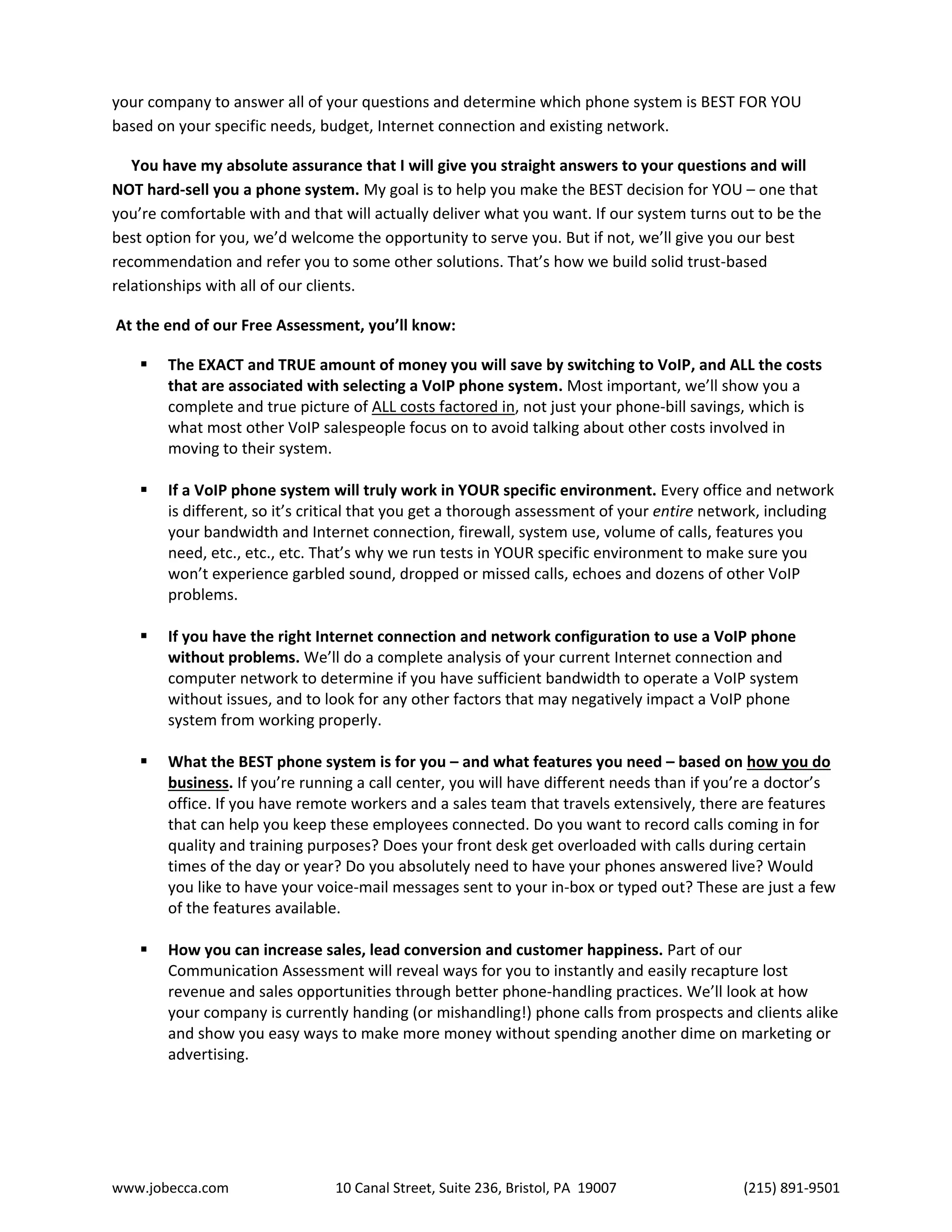 www.jobecca.com 10 Canal Street, Suite 236, Bristol, PA 19007 (215) 891-9501
your company to answer all of your questions and determine which phone system is BEST FOR YOU
based on your specific needs, budget, Internet connection and existing network.
You have my absolute assurance that I will give you straight answers to your questions and will
NOT hard-sell you a phone system. My goal is to help you make the BEST decision for YOU – one that
you’re comfortable with and that will actually deliver what you want. If our system turns out to be the
best option for you, we’d welcome the opportunity to serve you. But if not, we’ll give you our best
recommendation and refer you to some other solutions. That’s how we build solid trust-based
relationships with all of our clients.
At the end of our Free Assessment, you’ll know:
 The EXACT and TRUE amount of money you will save by switching to VoIP, and ALL the costs
that are associated with selecting a VoIP phone system. Most important, we’ll show you a
complete and true picture of ALL costs factored in, not just your phone-bill savings, which is
what most other VoIP salespeople focus on to avoid talking about other costs involved in
moving to their system.
 If a VoIP phone system will truly work in YOUR specific environment. Every office and network
is different, so it’s critical that you get a thorough assessment of your entire network, including
your bandwidth and Internet connection, firewall, system use, volume of calls, features you
need, etc., etc., etc. That’s why we run tests in YOUR specific environment to make sure you
won’t experience garbled sound, dropped or missed calls, echoes and dozens of other VoIP
problems.
 If you have the right Internet connection and network configuration to use a VoIP phone
without problems. We’ll do a complete analysis of your current Internet connection and
computer network to determine if you have sufficient bandwidth to operate a VoIP system
without issues, and to look for any other factors that may negatively impact a VoIP phone
system from working properly.
 What the BEST phone system is for you – and what features you need – based on how you do
business. If you’re running a call center, you will have different needs than if you’re a doctor’s
office. If you have remote workers and a sales team that travels extensively, there are features
that can help you keep these employees connected. Do you want to record calls coming in for
quality and training purposes? Does your front desk get overloaded with calls during certain
times of the day or year? Do you absolutely need to have your phones answered live? Would
you like to have your voice-mail messages sent to your in-box or typed out? These are just a few
of the features available.
 How you can increase sales, lead conversion and customer happiness. Part of our
Communication Assessment will reveal ways for you to instantly and easily recapture lost
revenue and sales opportunities through better phone-handling practices. We’ll look at how
your company is currently handing (or mishandling!) phone calls from prospects and clients alike
and show you easy ways to make more money without spending another dime on marketing or
advertising.
 