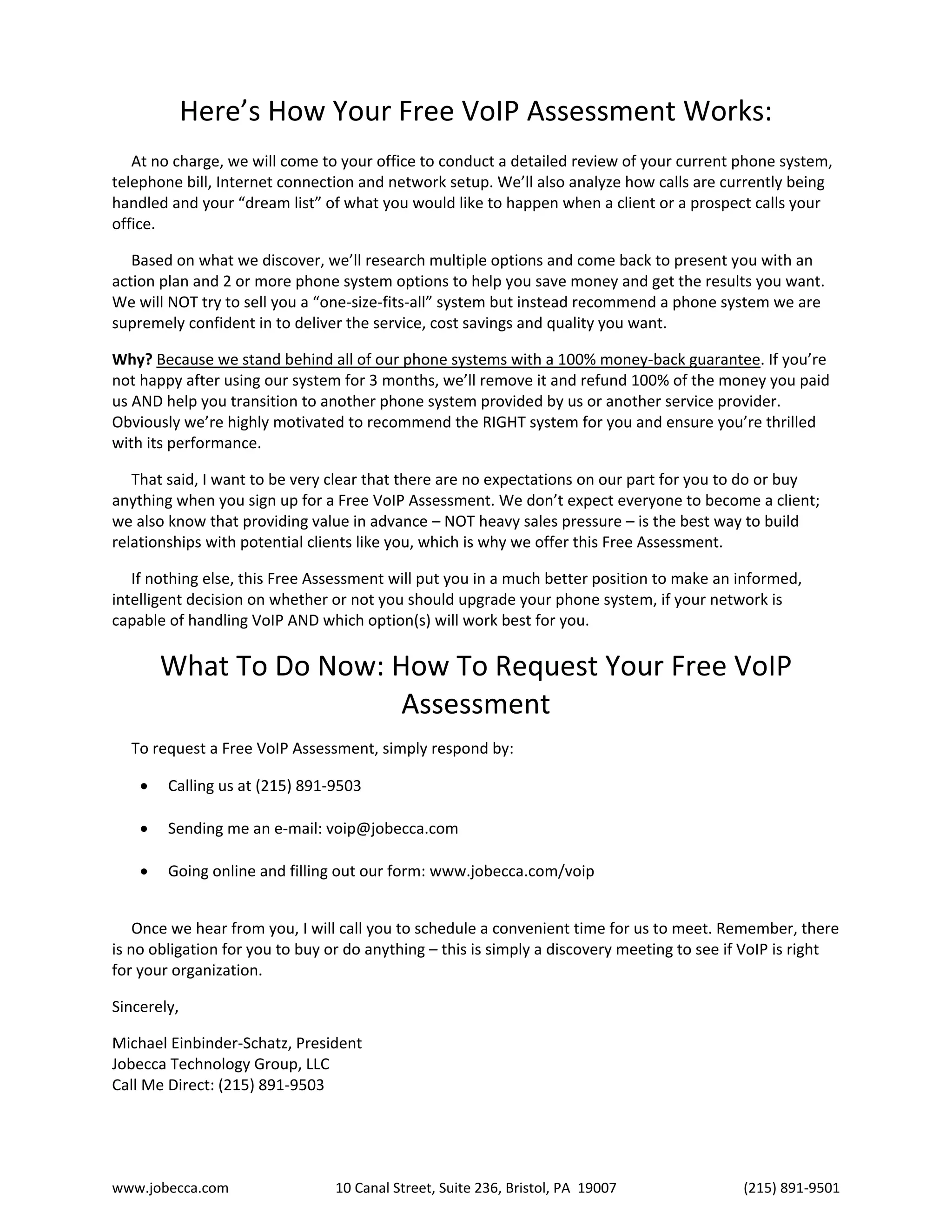 www.jobecca.com 10 Canal Street, Suite 236, Bristol, PA 19007 (215) 891-9501
Here’s How Your Free VoIP Assessment Works:
At no charge, we will come to your office to conduct a detailed review of your current phone system,
telephone bill, Internet connection and network setup. We’ll also analyze how calls are currently being
handled and your “dream list” of what you would like to happen when a client or a prospect calls your
office.
Based on what we discover, we’ll research multiple options and come back to present you with an
action plan and 2 or more phone system options to help you save money and get the results you want.
We will NOT try to sell you a “one-size-fits-all” system but instead recommend a phone system we are
supremely confident in to deliver the service, cost savings and quality you want.
Why? Because we stand behind all of our phone systems with a 100% money-back guarantee. If you’re
not happy after using our system for 3 months, we’ll remove it and refund 100% of the money you paid
us AND help you transition to another phone system provided by us or another service provider.
Obviously we’re highly motivated to recommend the RIGHT system for you and ensure you’re thrilled
with its performance.
That said, I want to be very clear that there are no expectations on our part for you to do or buy
anything when you sign up for a Free VoIP Assessment. We don’t expect everyone to become a client;
we also know that providing value in advance – NOT heavy sales pressure – is the best way to build
relationships with potential clients like you, which is why we offer this Free Assessment.
If nothing else, this Free Assessment will put you in a much better position to make an informed,
intelligent decision on whether or not you should upgrade your phone system, if your network is
capable of handling VoIP AND which option(s) will work best for you.
What To Do Now: How To Request Your Free VoIP
Assessment
To request a Free VoIP Assessment, simply respond by:
 Calling us at (215) 891-9503
 Sending me an e-mail: voip@jobecca.com
 Going online and filling out our form: www.jobecca.com/voip
Once we hear from you, I will call you to schedule a convenient time for us to meet. Remember, there
is no obligation for you to buy or do anything – this is simply a discovery meeting to see if VoIP is right
for your organization.
Sincerely,
Michael Einbinder-Schatz, President
Jobecca Technology Group, LLC
Call Me Direct: (215) 891-9503
 