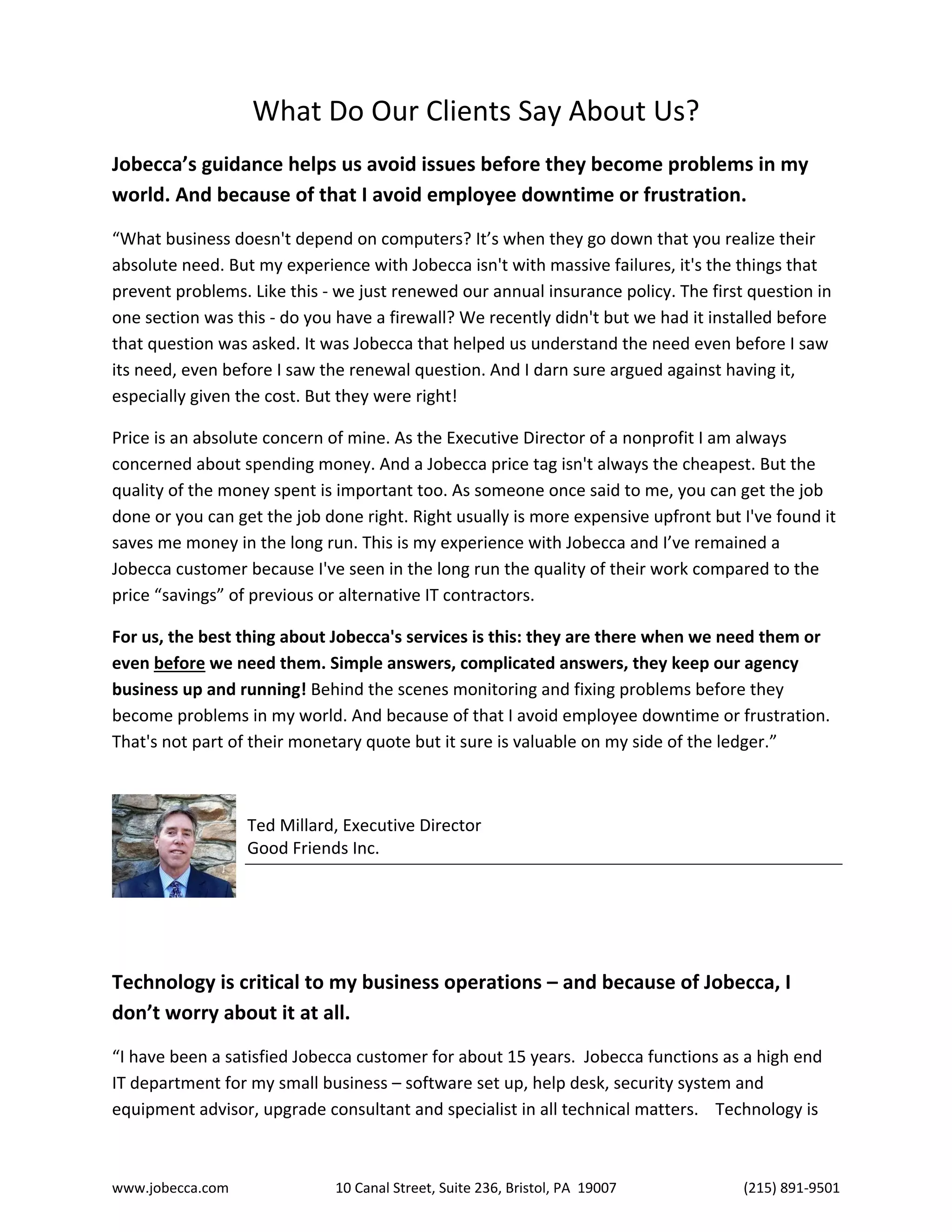 www.jobecca.com 10 Canal Street, Suite 236, Bristol, PA 19007 (215) 891-9501
What Do Our Clients Say About Us?
Jobecca’s guidance helps us avoid issues before they become problems in my
world. And because of that I avoid employee downtime or frustration.
“What business doesn't depend on computers? It’s when they go down that you realize their
absolute need. But my experience with Jobecca isn't with massive failures, it's the things that
prevent problems. Like this - we just renewed our annual insurance policy. The first question in
one section was this - do you have a firewall? We recently didn't but we had it installed before
that question was asked. It was Jobecca that helped us understand the need even before I saw
its need, even before I saw the renewal question. And I darn sure argued against having it,
especially given the cost. But they were right!
Price is an absolute concern of mine. As the Executive Director of a nonprofit I am always
concerned about spending money. And a Jobecca price tag isn't always the cheapest. But the
quality of the money spent is important too. As someone once said to me, you can get the job
done or you can get the job done right. Right usually is more expensive upfront but I've found it
saves me money in the long run. This is my experience with Jobecca and I’ve remained a
Jobecca customer because I've seen in the long run the quality of their work compared to the
price “savings” of previous or alternative IT contractors.
For us, the best thing about Jobecca's services is this: they are there when we need them or
even before we need them. Simple answers, complicated answers, they keep our agency
business up and running! Behind the scenes monitoring and fixing problems before they
become problems in my world. And because of that I avoid employee downtime or frustration.
That's not part of their monetary quote but it sure is valuable on my side of the ledger.”
Ted Millard, Executive Director
Good Friends Inc.
Technology is critical to my business operations – and because of Jobecca, I
don’t worry about it at all.
“I have been a satisfied Jobecca customer for about 15 years. Jobecca functions as a high end
IT department for my small business – software set up, help desk, security system and
equipment advisor, upgrade consultant and specialist in all technical matters. Technology is
 