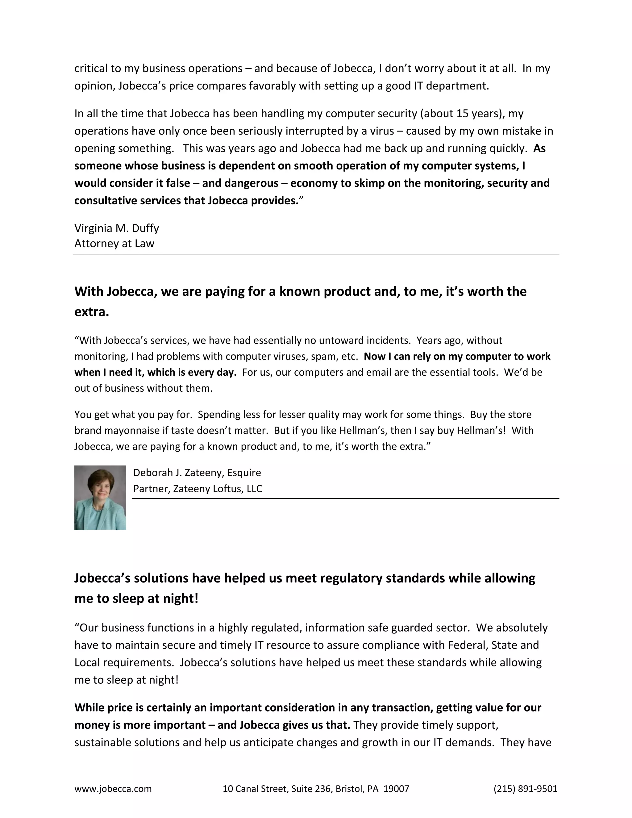 www.jobecca.com 10 Canal Street, Suite 236, Bristol, PA 19007 (215) 891-9501
critical to my business operations – and because of Jobecca, I don’t worry about it at all. In my
opinion, Jobecca’s price compares favorably with setting up a good IT department.
In all the time that Jobecca has been handling my computer security (about 15 years), my
operations have only once been seriously interrupted by a virus – caused by my own mistake in
opening something. This was years ago and Jobecca had me back up and running quickly. As
someone whose business is dependent on smooth operation of my computer systems, I
would consider it false – and dangerous – economy to skimp on the monitoring, security and
consultative services that Jobecca provides.”
Virginia M. Duffy
Attorney at Law
With Jobecca, we are paying for a known product and, to me, it’s worth the
extra.
“With Jobecca’s services, we have had essentially no untoward incidents. Years ago, without
monitoring, I had problems with computer viruses, spam, etc. Now I can rely on my computer to work
when I need it, which is every day. For us, our computers and email are the essential tools. We’d be
out of business without them.
You get what you pay for. Spending less for lesser quality may work for some things. Buy the store
brand mayonnaise if taste doesn’t matter. But if you like Hellman’s, then I say buy Hellman’s! With
Jobecca, we are paying for a known product and, to me, it’s worth the extra.”
Deborah J. Zateeny, Esquire
Partner, Zateeny Loftus, LLC
Jobecca’s solutions have helped us meet regulatory standards while allowing
me to sleep at night!
“Our business functions in a highly regulated, information safe guarded sector. We absolutely
have to maintain secure and timely IT resource to assure compliance with Federal, State and
Local requirements. Jobecca’s solutions have helped us meet these standards while allowing
me to sleep at night!
While price is certainly an important consideration in any transaction, getting value for our
money is more important – and Jobecca gives us that. They provide timely support,
sustainable solutions and help us anticipate changes and growth in our IT demands. They have
 