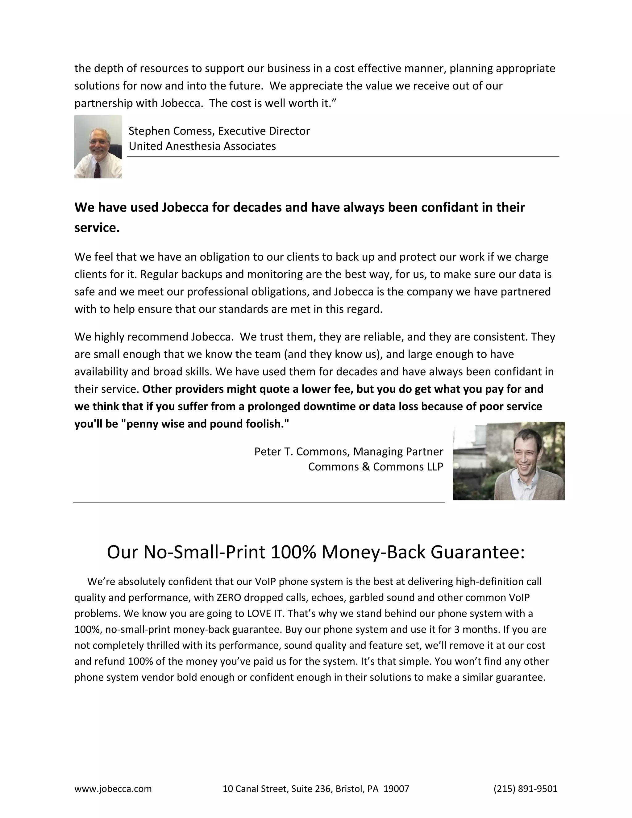 www.jobecca.com 10 Canal Street, Suite 236, Bristol, PA 19007 (215) 891-9501
the depth of resources to support our business in a cost effective manner, planning appropriate
solutions for now and into the future. We appreciate the value we receive out of our
partnership with Jobecca. The cost is well worth it.”
Stephen Comess, Executive Director
United Anesthesia Associates
We have used Jobecca for decades and have always been confidant in their
service.
We feel that we have an obligation to our clients to back up and protect our work if we charge
clients for it. Regular backups and monitoring are the best way, for us, to make sure our data is
safe and we meet our professional obligations, and Jobecca is the company we have partnered
with to help ensure that our standards are met in this regard.
We highly recommend Jobecca. We trust them, they are reliable, and they are consistent. They
are small enough that we know the team (and they know us), and large enough to have
availability and broad skills. We have used them for decades and have always been confidant in
their service. Other providers might quote a lower fee, but you do get what you pay for and
we think that if you suffer from a prolonged downtime or data loss because of poor service
you'll be "penny wise and pound foolish."
Peter T. Commons, Managing Partner
Commons & Commons LLP
Our No-Small-Print 100% Money-Back Guarantee:
We’re absolutely confident that our VoIP phone system is the best at delivering high-definition call
quality and performance, with ZERO dropped calls, echoes, garbled sound and other common VoIP
problems. We know you are going to LOVE IT. That’s why we stand behind our phone system with a
100%, no-small-print money-back guarantee. Buy our phone system and use it for 3 months. If you are
not completely thrilled with its performance, sound quality and feature set, we’ll remove it at our cost
and refund 100% of the money you’ve paid us for the system. It’s that simple. You won’t find any other
phone system vendor bold enough or confident enough in their solutions to make a similar guarantee.
 