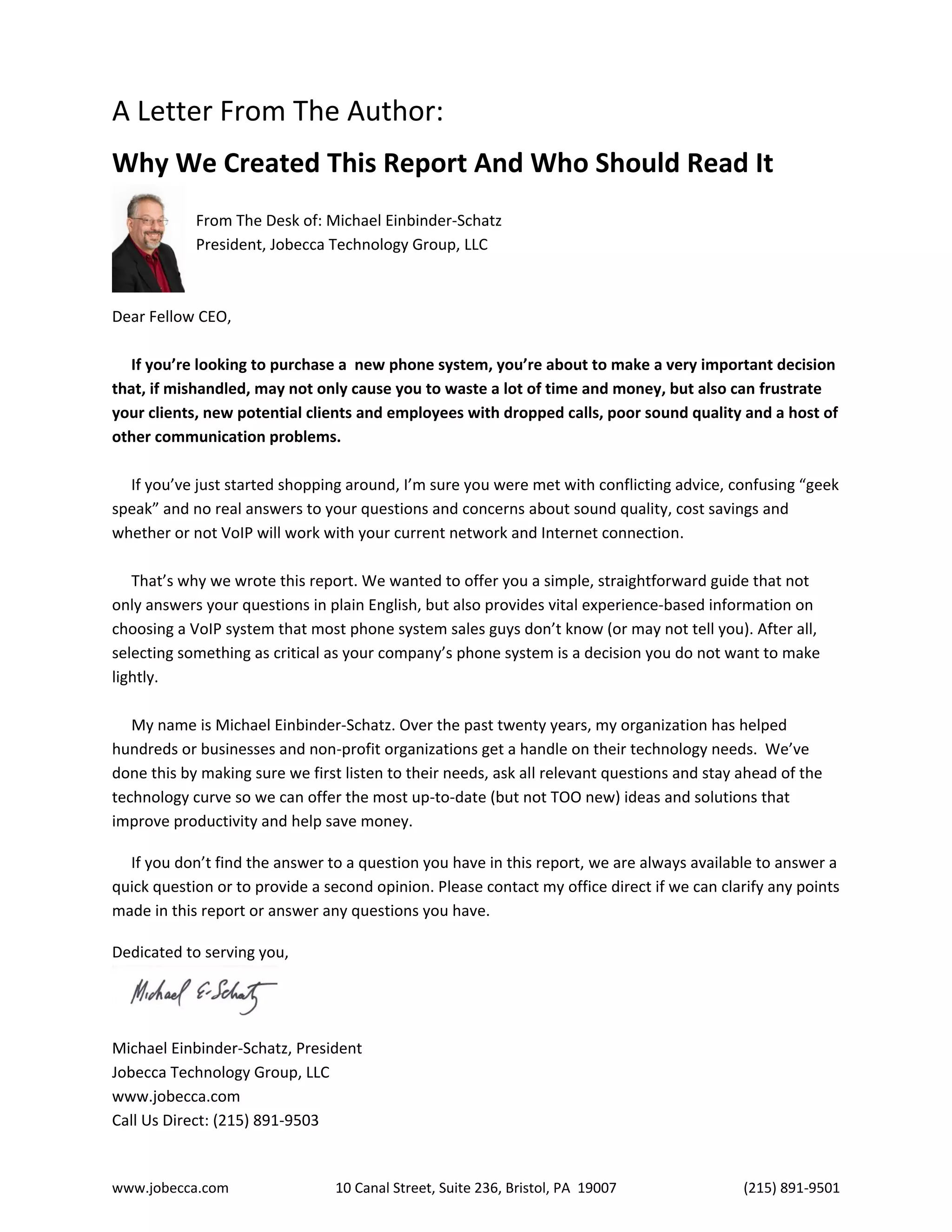 www.jobecca.com 10 Canal Street, Suite 236, Bristol, PA 19007 (215) 891-9501
A Letter From The Author:
Why We Created This Report And Who Should Read It
From The Desk of: Michael Einbinder-Schatz
President, Jobecca Technology Group, LLC
Dear Fellow CEO,
If you’re looking to purchase a new phone system, you’re about to make a very important decision
that, if mishandled, may not only cause you to waste a lot of time and money, but also can frustrate
your clients, new potential clients and employees with dropped calls, poor sound quality and a host of
other communication problems.
If you’ve just started shopping around, I’m sure you were met with conflicting advice, confusing “geek
speak” and no real answers to your questions and concerns about sound quality, cost savings and
whether or not VoIP will work with your current network and Internet connection.
That’s why we wrote this report. We wanted to offer you a simple, straightforward guide that not
only answers your questions in plain English, but also provides vital experience-based information on
choosing a VoIP system that most phone system sales guys don’t know (or may not tell you). After all,
selecting something as critical as your company’s phone system is a decision you do not want to make
lightly.
My name is Michael Einbinder-Schatz. Over the past twenty years, my organization has helped
hundreds or businesses and non-profit organizations get a handle on their technology needs. We’ve
done this by making sure we first listen to their needs, ask all relevant questions and stay ahead of the
technology curve so we can offer the most up-to-date (but not TOO new) ideas and solutions that
improve productivity and help save money.
If you don’t find the answer to a question you have in this report, we are always available to answer a
quick question or to provide a second opinion. Please contact my office direct if we can clarify any points
made in this report or answer any questions you have.
Dedicated to serving you,
Michael Einbinder-Schatz, President
Jobecca Technology Group, LLC
www.jobecca.com
Call Us Direct: (215) 891-9503
 