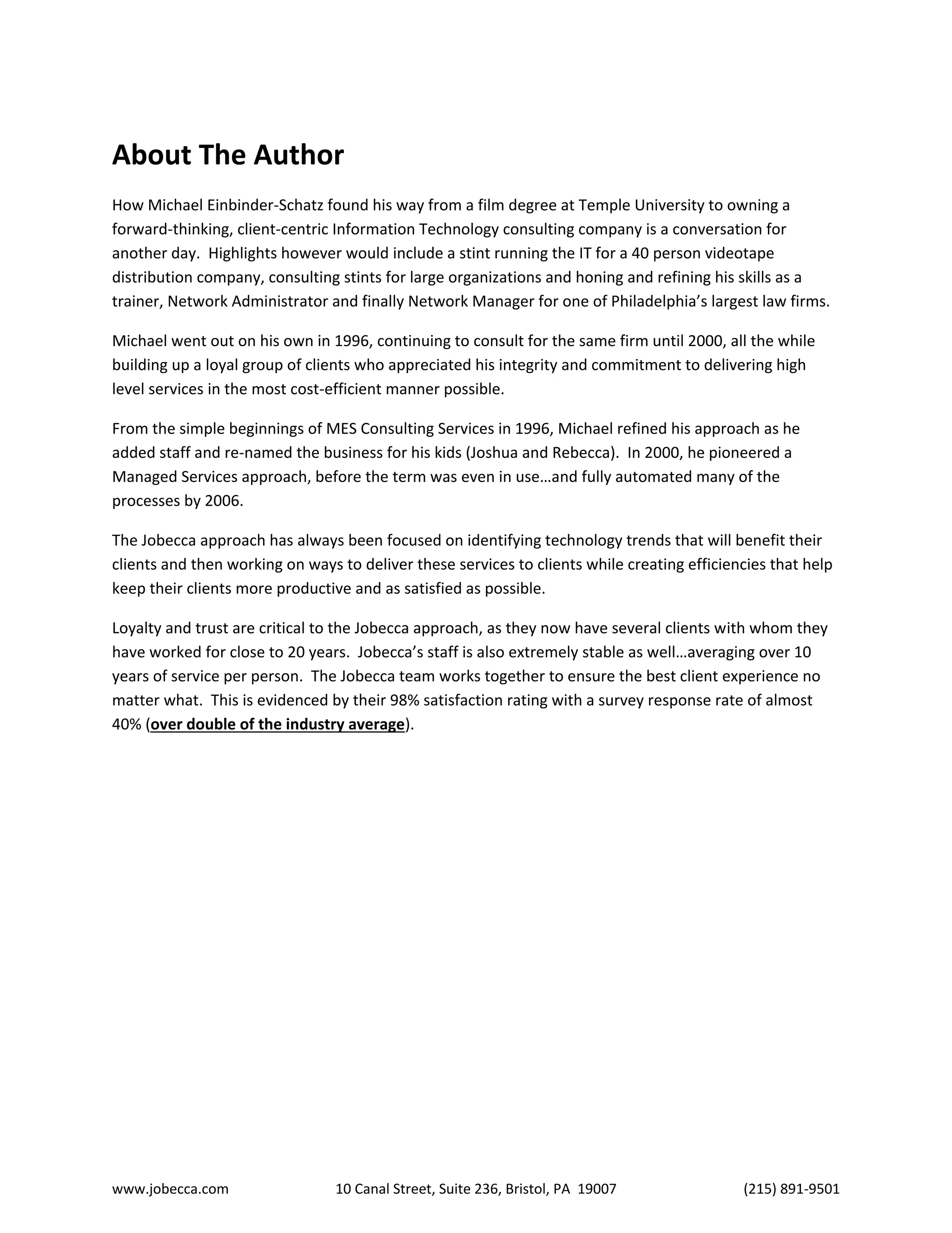 www.jobecca.com 10 Canal Street, Suite 236, Bristol, PA 19007 (215) 891-9501
About The Author
How Michael Einbinder-Schatz found his way from a film degree at Temple University to owning a
forward-thinking, client-centric Information Technology consulting company is a conversation for
another day. Highlights however would include a stint running the IT for a 40 person videotape
distribution company, consulting stints for large organizations and honing and refining his skills as a
trainer, Network Administrator and finally Network Manager for one of Philadelphia’s largest law firms.
Michael went out on his own in 1996, continuing to consult for the same firm until 2000, all the while
building up a loyal group of clients who appreciated his integrity and commitment to delivering high
level services in the most cost-efficient manner possible.
From the simple beginnings of MES Consulting Services in 1996, Michael refined his approach as he
added staff and re-named the business for his kids (Joshua and Rebecca). In 2000, he pioneered a
Managed Services approach, before the term was even in use…and fully automated many of the
processes by 2006.
The Jobecca approach has always been focused on identifying technology trends that will benefit their
clients and then working on ways to deliver these services to clients while creating efficiencies that help
keep their clients more productive and as satisfied as possible.
Loyalty and trust are critical to the Jobecca approach, as they now have several clients with whom they
have worked for close to 20 years. Jobecca’s staff is also extremely stable as well…averaging over 10
years of service per person. The Jobecca team works together to ensure the best client experience no
matter what. This is evidenced by their 98% satisfaction rating with a survey response rate of almost
40% (over double of the industry average).
 
