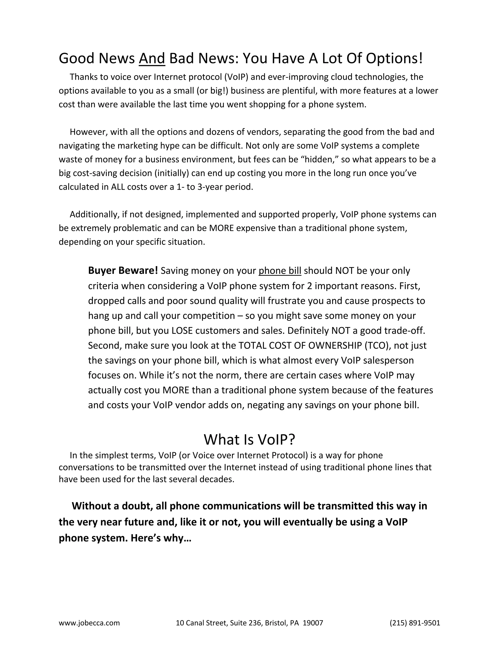 www.jobecca.com 10 Canal Street, Suite 236, Bristol, PA 19007 (215) 891-9501
Good News And Bad News: You Have A Lot Of Options!
Thanks to voice over Internet protocol (VoIP) and ever-improving cloud technologies, the
options available to you as a small (or big!) business are plentiful, with more features at a lower
cost than were available the last time you went shopping for a phone system.
However, with all the options and dozens of vendors, separating the good from the bad and
navigating the marketing hype can be difficult. Not only are some VoIP systems a complete
waste of money for a business environment, but fees can be “hidden,” so what appears to be a
big cost-saving decision (initially) can end up costing you more in the long run once you’ve
calculated in ALL costs over a 1- to 3-year period.
Additionally, if not designed, implemented and supported properly, VoIP phone systems can
be extremely problematic and can be MORE expensive than a traditional phone system,
depending on your specific situation.
Buyer Beware! Saving money on your phone bill should NOT be your only
criteria when considering a VoIP phone system for 2 important reasons. First,
dropped calls and poor sound quality will frustrate you and cause prospects to
hang up and call your competition – so you might save some money on your
phone bill, but you LOSE customers and sales. Definitely NOT a good trade-off.
Second, make sure you look at the TOTAL COST OF OWNERSHIP (TCO), not just
the savings on your phone bill, which is what almost every VoIP salesperson
focuses on. While it’s not the norm, there are certain cases where VoIP may
actually cost you MORE than a traditional phone system because of the features
and costs your VoIP vendor adds on, negating any savings on your phone bill.
What Is VoIP?
In the simplest terms, VoIP (or Voice over Internet Protocol) is a way for phone
conversations to be transmitted over the Internet instead of using traditional phone lines that
have been used for the last several decades.
Without a doubt, all phone communications will be transmitted this way in
the very near future and, like it or not, you will eventually be using a VoIP
phone system. Here’s why…
 