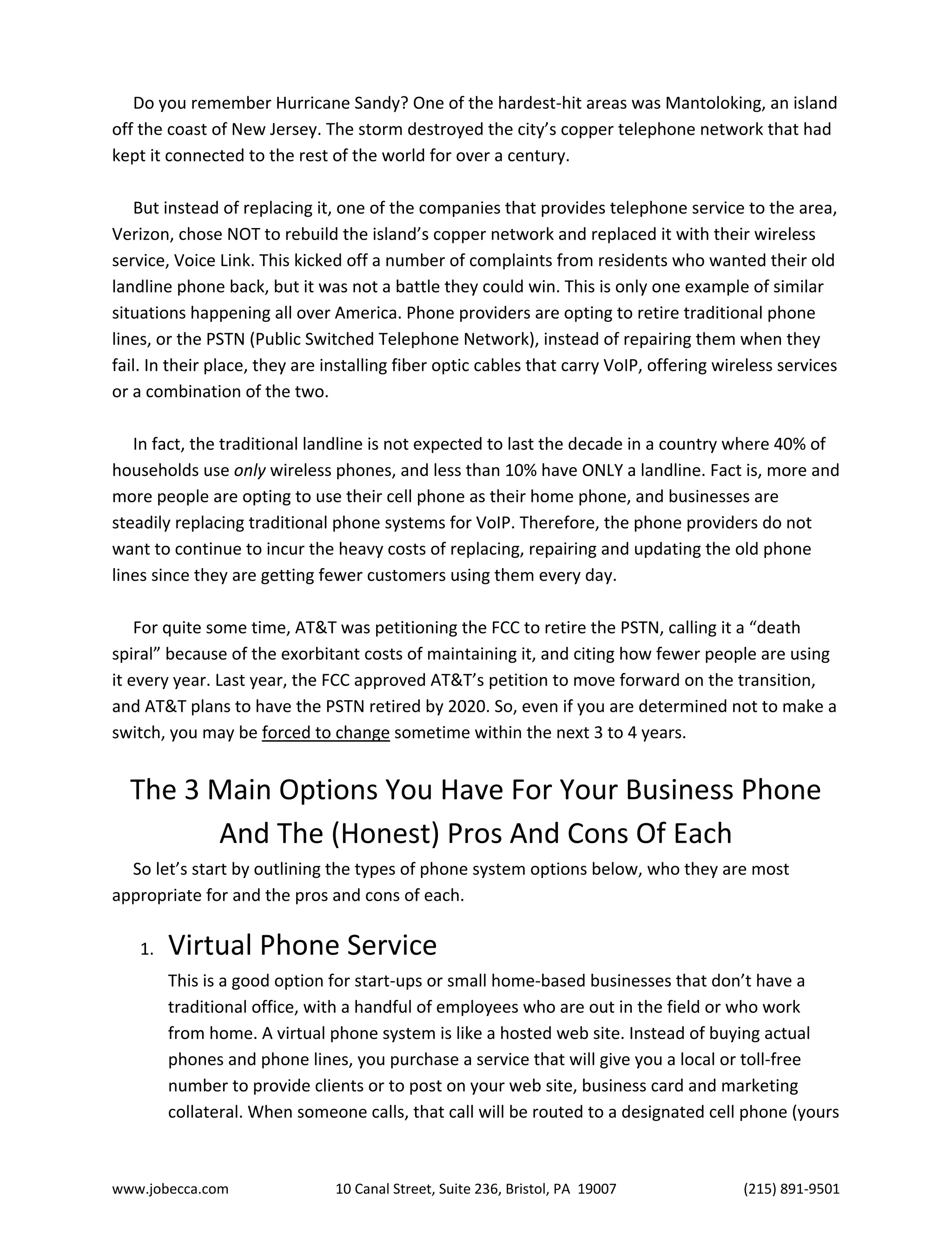 www.jobecca.com 10 Canal Street, Suite 236, Bristol, PA 19007 (215) 891-9501
Do you remember Hurricane Sandy? One of the hardest-hit areas was Mantoloking, an island
off the coast of New Jersey. The storm destroyed the city’s copper telephone network that had
kept it connected to the rest of the world for over a century.
But instead of replacing it, one of the companies that provides telephone service to the area,
Verizon, chose NOT to rebuild the island’s copper network and replaced it with their wireless
service, Voice Link. This kicked off a number of complaints from residents who wanted their old
landline phone back, but it was not a battle they could win. This is only one example of similar
situations happening all over America. Phone providers are opting to retire traditional phone
lines, or the PSTN (Public Switched Telephone Network), instead of repairing them when they
fail. In their place, they are installing fiber optic cables that carry VoIP, offering wireless services
or a combination of the two.
In fact, the traditional landline is not expected to last the decade in a country where 40% of
households use only wireless phones, and less than 10% have ONLY a landline. Fact is, more and
more people are opting to use their cell phone as their home phone, and businesses are
steadily replacing traditional phone systems for VoIP. Therefore, the phone providers do not
want to continue to incur the heavy costs of replacing, repairing and updating the old phone
lines since they are getting fewer customers using them every day.
For quite some time, AT&T was petitioning the FCC to retire the PSTN, calling it a “death
spiral” because of the exorbitant costs of maintaining it, and citing how fewer people are using
it every year. Last year, the FCC approved AT&T’s petition to move forward on the transition,
and AT&T plans to have the PSTN retired by 2020. So, even if you are determined not to make a
switch, you may be forced to change sometime within the next 3 to 4 years.
The 3 Main Options You Have For Your Business Phone
And The (Honest) Pros And Cons Of Each
So let’s start by outlining the types of phone system options below, who they are most
appropriate for and the pros and cons of each.
1. Virtual Phone Service
This is a good option for start-ups or small home-based businesses that don’t have a
traditional office, with a handful of employees who are out in the field or who work
from home. A virtual phone system is like a hosted web site. Instead of buying actual
phones and phone lines, you purchase a service that will give you a local or toll-free
number to provide clients or to post on your web site, business card and marketing
collateral. When someone calls, that call will be routed to a designated cell phone (yours
 