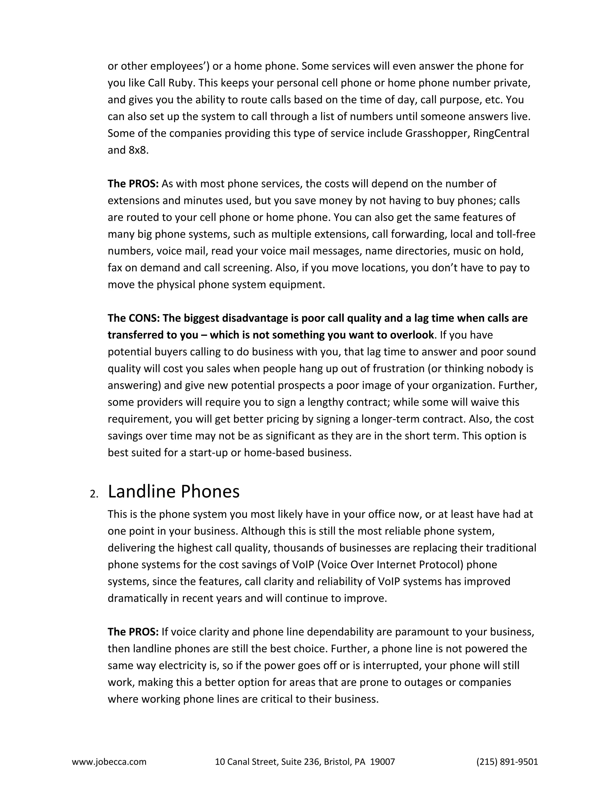www.jobecca.com 10 Canal Street, Suite 236, Bristol, PA 19007 (215) 891-9501
or other employees’) or a home phone. Some services will even answer the phone for
you like Call Ruby. This keeps your personal cell phone or home phone number private,
and gives you the ability to route calls based on the time of day, call purpose, etc. You
can also set up the system to call through a list of numbers until someone answers live.
Some of the companies providing this type of service include Grasshopper, RingCentral
and 8x8.
The PROS: As with most phone services, the costs will depend on the number of
extensions and minutes used, but you save money by not having to buy phones; calls
are routed to your cell phone or home phone. You can also get the same features of
many big phone systems, such as multiple extensions, call forwarding, local and toll-free
numbers, voice mail, read your voice mail messages, name directories, music on hold,
fax on demand and call screening. Also, if you move locations, you don’t have to pay to
move the physical phone system equipment.
The CONS: The biggest disadvantage is poor call quality and a lag time when calls are
transferred to you – which is not something you want to overlook. If you have
potential buyers calling to do business with you, that lag time to answer and poor sound
quality will cost you sales when people hang up out of frustration (or thinking nobody is
answering) and give new potential prospects a poor image of your organization. Further,
some providers will require you to sign a lengthy contract; while some will waive this
requirement, you will get better pricing by signing a longer-term contract. Also, the cost
savings over time may not be as significant as they are in the short term. This option is
best suited for a start-up or home-based business.
2. Landline Phones
This is the phone system you most likely have in your office now, or at least have had at
one point in your business. Although this is still the most reliable phone system,
delivering the highest call quality, thousands of businesses are replacing their traditional
phone systems for the cost savings of VoIP (Voice Over Internet Protocol) phone
systems, since the features, call clarity and reliability of VoIP systems has improved
dramatically in recent years and will continue to improve.
The PROS: If voice clarity and phone line dependability are paramount to your business,
then landline phones are still the best choice. Further, a phone line is not powered the
same way electricity is, so if the power goes off or is interrupted, your phone will still
work, making this a better option for areas that are prone to outages or companies
where working phone lines are critical to their business.
 