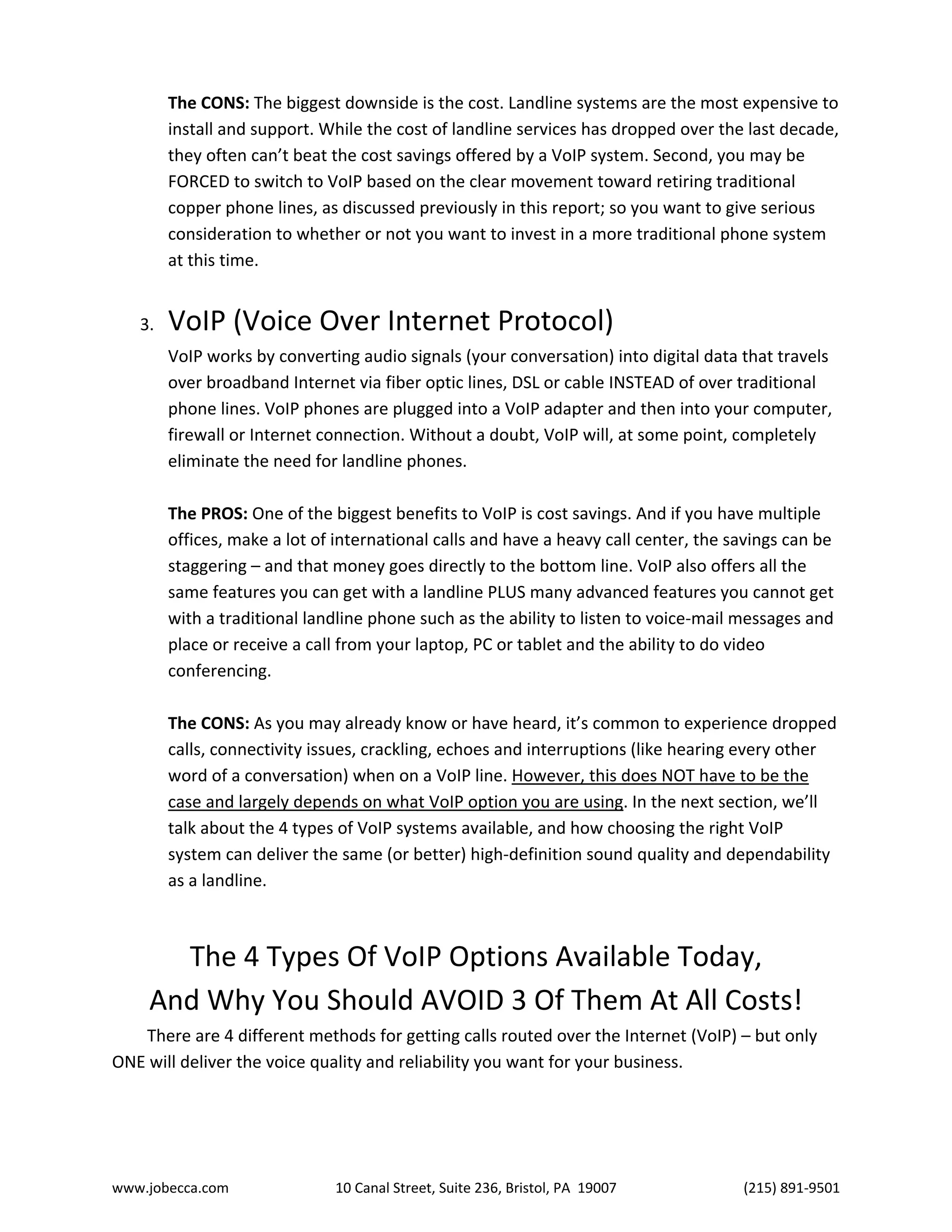 www.jobecca.com 10 Canal Street, Suite 236, Bristol, PA 19007 (215) 891-9501
The CONS: The biggest downside is the cost. Landline systems are the most expensive to
install and support. While the cost of landline services has dropped over the last decade,
they often can’t beat the cost savings offered by a VoIP system. Second, you may be
FORCED to switch to VoIP based on the clear movement toward retiring traditional
copper phone lines, as discussed previously in this report; so you want to give serious
consideration to whether or not you want to invest in a more traditional phone system
at this time.
3. VoIP (Voice Over Internet Protocol)
VoIP works by converting audio signals (your conversation) into digital data that travels
over broadband Internet via fiber optic lines, DSL or cable INSTEAD of over traditional
phone lines. VoIP phones are plugged into a VoIP adapter and then into your computer,
firewall or Internet connection. Without a doubt, VoIP will, at some point, completely
eliminate the need for landline phones.
The PROS: One of the biggest benefits to VoIP is cost savings. And if you have multiple
offices, make a lot of international calls and have a heavy call center, the savings can be
staggering – and that money goes directly to the bottom line. VoIP also offers all the
same features you can get with a landline PLUS many advanced features you cannot get
with a traditional landline phone such as the ability to listen to voice-mail messages and
place or receive a call from your laptop, PC or tablet and the ability to do video
conferencing.
The CONS: As you may already know or have heard, it’s common to experience dropped
calls, connectivity issues, crackling, echoes and interruptions (like hearing every other
word of a conversation) when on a VoIP line. However, this does NOT have to be the
case and largely depends on what VoIP option you are using. In the next section, we’ll
talk about the 4 types of VoIP systems available, and how choosing the right VoIP
system can deliver the same (or better) high-definition sound quality and dependability
as a landline.
The 4 Types Of VoIP Options Available Today,
And Why You Should AVOID 3 Of Them At All Costs!
There are 4 different methods for getting calls routed over the Internet (VoIP) – but only
ONE will deliver the voice quality and reliability you want for your business.
 