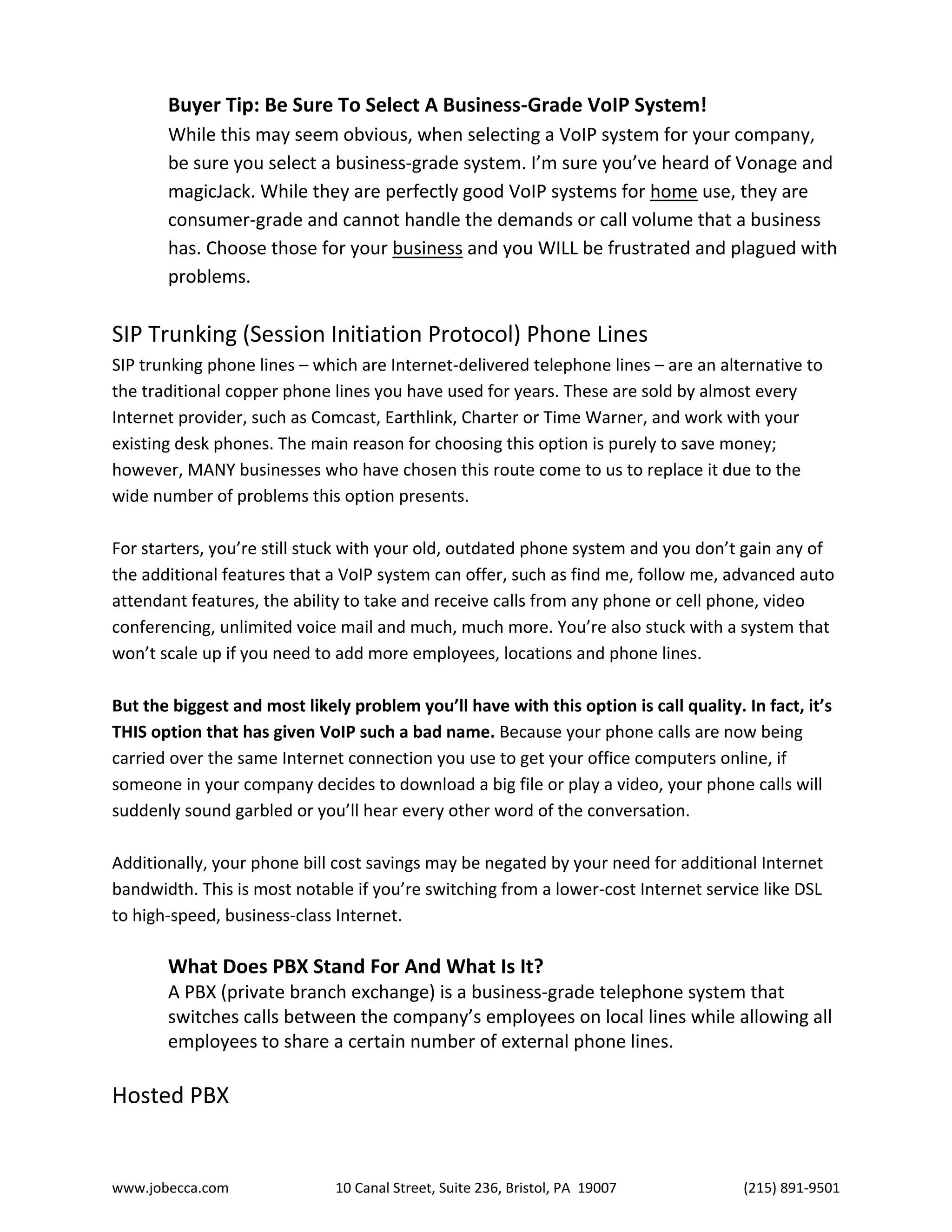 www.jobecca.com 10 Canal Street, Suite 236, Bristol, PA 19007 (215) 891-9501
Buyer Tip: Be Sure To Select A Business-Grade VoIP System!
While this may seem obvious, when selecting a VoIP system for your company,
be sure you select a business-grade system. I’m sure you’ve heard of Vonage and
magicJack. While they are perfectly good VoIP systems for home use, they are
consumer-grade and cannot handle the demands or call volume that a business
has. Choose those for your business and you WILL be frustrated and plagued with
problems.
SIP Trunking (Session Initiation Protocol) Phone Lines
SIP trunking phone lines – which are Internet-delivered telephone lines – are an alternative to
the traditional copper phone lines you have used for years. These are sold by almost every
Internet provider, such as Comcast, Earthlink, Charter or Time Warner, and work with your
existing desk phones. The main reason for choosing this option is purely to save money;
however, MANY businesses who have chosen this route come to us to replace it due to the
wide number of problems this option presents.
For starters, you’re still stuck with your old, outdated phone system and you don’t gain any of
the additional features that a VoIP system can offer, such as find me, follow me, advanced auto
attendant features, the ability to take and receive calls from any phone or cell phone, video
conferencing, unlimited voice mail and much, much more. You’re also stuck with a system that
won’t scale up if you need to add more employees, locations and phone lines.
But the biggest and most likely problem you’ll have with this option is call quality. In fact, it’s
THIS option that has given VoIP such a bad name. Because your phone calls are now being
carried over the same Internet connection you use to get your office computers online, if
someone in your company decides to download a big file or play a video, your phone calls will
suddenly sound garbled or you’ll hear every other word of the conversation.
Additionally, your phone bill cost savings may be negated by your need for additional Internet
bandwidth. This is most notable if you’re switching from a lower-cost Internet service like DSL
to high-speed, business-class Internet.
What Does PBX Stand For And What Is It?
A PBX (private branch exchange) is a business-grade telephone system that
switches calls between the company’s employees on local lines while allowing all
employees to share a certain number of external phone lines.
Hosted PBX
 