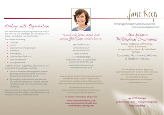 bringing philosophical consciousness
Working with Organisations                                                                                                             into human development
Jane works with you and your organisation or team, in
real time, on real challenges you are facing, or to
support you to build new opportunities.                       To book or for further details of all                           Jane brings a
This includes facilitating:                                services offered please contact Jane on:                     Philosophical Consciousness
       meetings
       events                                                               +44 (0)7876 140 413                               to true wellbeing, authenticity,
                                                                                                                                    health & harmony
       organisational change projects                                      jk1@janekeep.co.uk
                                                                           www.janekeep.co.uk                             in organisations, teams & individuals
       workshops
                                                                                                                                        through …
       learning sets                                                          skype: jane.keep
       communities of practice                                           or via The Inner-Heart,
                                                                                                                         Coaching, Facilitating, Writing
       team development                                            Imperial Chambers, Gloucester Road,                        & Esoteric Healing
       small group work                                               Avonmouth, Bristol BS11 9AQ

Examples include supporting organisations and                          contact@theinnerheart.co.uk
teams within the workplace to change:                                    www.theinnerheart.co.uk
                                                                                                                              "The true delivery of service begins first
      issues of workplace disengagement towards                                                                         by delivering that same service to self in every way,
      becoming interconnected, self-responsible,                                                                              and to the others by the same manner,
      focused organisations and teams                       Jane is a forever student of her inner-most and has                      that are within the group,
      by unpicking disharmonious, unproductive                  attended the Sacred Esoteric Healing courses                 before the organisation can truly serve."
      and unhealthy behaviours and work patterns           and workshops including Esoteric Chakra-puncture.
                                                                                                                                      ~ Serge Benhayon, 2007
      to begin to build new and harmonious ways           She is a member of the Esoteric Practitioners Association.
      of working.                                                     All modalities are in line with
Jane also works to support building personal and             Esoteric Medicine as taught by Serge Benhayon,
workplace resilience, integrity and authenticity in any             the College of Universal Medicine
work place setting, or leadership context.
                                                                 For further information please visit:
                                                                                                                                      +44 (0)7876 140 413
                                                                   www.universalmedicine.co.uk
                                                                                                                        jk1@janekeep.co.uk         www.janekeep.co.uk
                                                                  www.esotericwomenshealth.com
                                                                    www.esoteric-healing.com                                            Skype: jane.keep
 