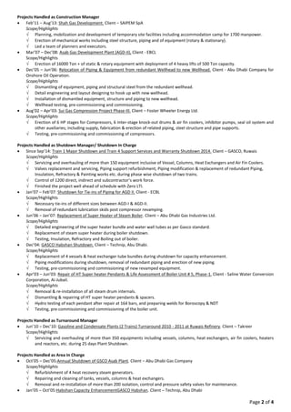 Page 2 of 4
Projects Handled as Construction Manager
 Feb’11 – Aug’13: Shah Gas Development. Client – SAIPEM SpA
Scope/Highlights
 Planning, mobilization and development of temporary site facilities including accommodation camp for 1700 manpower.
 Erection of mechanical works including steel structure, piping and of equipment (rotary & stationary).
 Led a team of planners and executors.
 Mar’07 – Dec’08: Asab Gas Development Plant (AGD-II), Client - EBCL
Scope/Highlights
 Erection of 16000 Ton + of static & rotary equipment with deployment of 4 heavy lifts of 500 Ton capacity.
 Dec’05 – Jun’06: Relocation of Piping & Equipment from redundant Wellhead to new Wellhead. Client - Abu Dhabi Company for
Onshore Oil Operation.
Scope/Highlights
 Dismantling of equipment, piping and structural steel from the redundant wellhead.
 Detail engineering and layout designing to hook up with new wellhead.
 Installation of dismantled equipment, structure and piping to new wellhead.
 Wellhead testing, pre-commissioning and commissioning.
 Aug’02 – Apr’03: Sui Gas Compression Project Phase-III. Client – Foster Wheeler Energy Ltd.
Scope/Highlights
 Erection of 6 HP stages for Compressors, 6 Inter-stage knock-out drums & air fin coolers, inhibitor pumps, seal oil system and
other auxiliaries; including supply, fabrication & erection of related piping, steel structure and pipe supports.
 Testing, pre-commissioning and commissioning of compressors.
Projects Handled as Shutdown Manager/ Shutdown In Charge
 Since Sep’14: Train 1 Major Shutdown and Train 4 Support Services and Warranty Shutdown 2014. Client – GASCO, Ruwais
Scope/Highlights
 Servicing and overhauling of more than 150 equipment inclusive of Vessel, Columns, Heat Exchangers and Air Fin Coolers.
 Valves replacement and servicing, Piping support refurbishment, Piping modification & replacement of redundant Piping,
Insulation, Refractory & Painting works etc. during phase wise shutdown of two trains.
 Control of 1200 direct, indirect and subcontractor’s work force.
 Finished the project well ahead of schedule with Zero LTI.
 Jan’07 – Feb’07: Shutdown for Tie-ins of Piping for AGD II. Client - ECBL
Scope/Highlights
 Necessary tie-ins of different sizes between AGD-I & AGD-II.
 Removal of redundant lubrication skids post compressor revamping.
 Jun’06 – Jan’07: Replacement of Super Heater of Steam Boiler. Client – Abu Dhabi Gas Industries Ltd.
Scope/Highlights
 Detailed engineering of the super heater bundle and water wall tubes as per Gasco standard.
 Replacement of steam super heater during boiler shutdown.
 Testing, Insulation, Refractory and Boiling out of boiler.
 Dec’04: GASCO Habshan Shutdown. Client – Technip, Abu Dhabi.
Scope/Highlights
 Replacement of 4 vessels & heat exchanger tube bundles during shutdown for capacity enhancement.
 Piping modifications during shutdown, removal of redundant piping and erection of new piping.
 Testing, pre-commissioning and commissioning of new revamped equipment.
 Apr’03 – Jun’03: Repair of HT Super heater Pendants & Life Assessment of Boiler Unit # 5, Phase-1. Client - Saline Water Conversion
Corporation, Ai-Jubail.
Scope/Highlights
 Removal & re-installation of all steam drum internals.
 Dismantling & repairing of HT super heater pendants & spacers.
 Hydro testing of each pendant after repair at 164 bars, and preparing welds for Boroscopy & NDT
 Testing, pre-commissioning and commissioning of the boiler unit.
Projects Handled as Turnaround Manager
 Jun’10 – Dec’10: Gasoline and Condensate Plants (2 Trains) Turnaround 2010 - 2011 at Ruwais Refinery. Client – Takreer
Scope/Highlights
 Servicing and overhauling of more than 350 equipments including vessels, columns, heat exchangers, air fin coolers, heaters
and reactors, etc. during 25 days Plant Shutdown.
Projects Handled as Area In Charge
 Oct’05 – Dec’05:Annual Shutdown of GSCO Asab Plant. Client – Abu Dhabi Gas Company
Scope/Highlights
 Refurbishment of 4 heat recovery steam generators.
 Repairing and cleaning of tanks, vessels, columns & heat exchangers.
 Removal and re-installation of more than 200 isolation, control and pressure safety valves for maintenance.
 Jan’05 – Oct’05:Habshan Capacity EnhancementGASCO Habshan. Client – Technip, Abu Dhabi
 