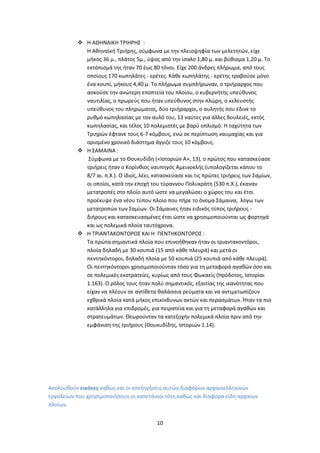10
 Η ΑΘΗΝΑΙΚΗ ΤΡΙΗΡΗΣ :
Η Αθηναϊκή Τριήρης, σύμφωνα με την πλειοψηφία των μελετητών, είχε
μήκος 36 μ., πλάτος 5μ., ύψος από την ίσαλο 1,80 μ. και βύθισμα 1,20 μ. Το
εκτόπισμά της ήταν 70 έως 80 τόνοι. Είχε 200 άνδρες πλήρωμα, από τους
οποίους 170 κωπηλάτες - ερέτες. Κάθε κωπηλάτης - ερέτης τραβούσε μόνο
ένα κουπί, μήκους 4,40 μ. Το πλήρωμα συμπλήρωναν, ο τριήραρχος που
ασκούσε την ανώτερη εποπτεία του πλοίου, ο κυβερνήτης υπεύθυνος
ναυτιλίας, ο πρωρεύς που ήταν υπεύθυνος στην πλώρη, ο κελευστής
υπεύθυνος του πληρώματος, δύο τριήραρχοι, ο αυλητής που έδινε το
ρυθμό κωπηλασίας με τον αυλό του, 13 ναύτες για άλλες δουλειές, εκτός
κωπηλασίας, και τέλος 10 πολεμιστές με βαρύ οπλισμό. Η ταχύτητα των
Τριηρών έφτανε τους 6-7 κόμβους, ενώ σε περίπτωση ναυμαχίας και για
ορισμένο χρονικό διάστημα άγγιζε τους 10 κόμβους.
 Η ΣΑΜΑΙΝΑ :
Σύμφωνα με το Θουκυδίδη («Ιστοριών Α», 13), ο πρώτος που κατασκεύασε
τριήρεις ήταν ο Κορίνθιος ναυπηγός Αμεινοκλής (υπολογίζεται κάπου το
8/7 αι. π.Χ.). Ο ίδιος, λέει, κατασκεύασε και τις πρώτες τριήρεις των Σαμίων,
οι οποίοι, κατά την εποχή του τύραννου Πολυκράτη (530 π.Χ.), έκαναν
μετατροπές στο πλοίο αυτό ώστε να μεγαλώσει ο χώρος του και έτσι
προέκυψε ένα νέου τύπου πλοίο που πήρε το όνομα Σάμαινα, λόγω των
μετατροπών των Σαμίων. Οι Σάμαινες ήταν ειδικός τύπος τριήρους -
διήρους και κατασκευασμένες έτσι ώστε να χρησιμοποιούνται ως φορτηγά
και ως πολεμικά πλοία ταυτόχρονα.
 Η ΤΡΙΑΝΤΑΚΟΝΤΟΡΟΣ ΚΑΙ Η ΠΕΝΤΗΚΟΝΤΟΡΟΣ :
Τα πρώτα σημαντικά πλοία που επινοήθηκαν ήταν οι τριαντακοντόροι,
πλοία δηλαδή με 30 κουπιά (15 από κάθε πλευρά) και μετά οι
πεντηκόντοροι, δηλαδή πλοία με 50 κουπιά (25 κουπιά από κάθε πλευρά).
Οι πεντηκόντοροι χρησιμοποιούνταν τόσο για τη μεταφορά αγαθών όσο και
σε πολεμικές εκστρατείες, κυρίως από τους Φωκαείς (Ηρόδοτος, Ιστορίαι
1.163). Ο ρόλος τους ήταν πολύ σημαντικός, εξαιτίας της ικανότητας που
είχαν να πλέουν σε αντίθετα θαλάσσια ρεύματα και να αντιμετωπίζουν
εχθρικά πλοία κατά μήκος επικίνδυνων ακτών και περασμάτων. Ήταν τα πιο
κατάλληλα για επιδρομές, για πειρατεία και για τη μεταφορά αγαθών και
στρατευμάτων. Θεωρούνταν τα κατεξοχήν πολεμικά πλοία πριν από την
εμφάνιση της τριήρους (Θουκυδίδης, Ιστοριών 1.14).
Ακολουθούν εικόνες καθώς και οι επεξηγήσεις αυτών,διαφόρων αρχαιοελληνικών
εργαλείων που χρησιμοποιήσουν οι καπετάνιοι τότε,καθώς και δίαφορα είδη αρχαίων
πλοίων.
 