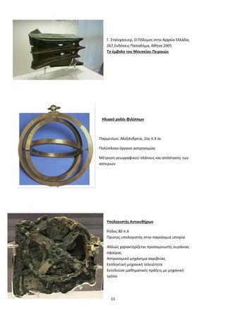 11
Γ. Σταϊνχάουερ, Ο Πόλεμος στην Αρχαία Ελλάδα,
267,Εκδόσεις Παπαδήμα, Αθήνα 2005
Το έμβολο του Μουσείου Πειραιώς
Ηλιακό ρολόι Φιλίππων
Παρμενίων, Αλεξάνδρεια, 2ος π.Χ αι
Πολύπλοκο όργανο αστρονομίας
Μέτρηση γεωγραφικού πλάτους και απόστασης των
αστεριών
Υπολογιστής Αντικυθήρων
Ρόδος 80 π.Χ
Πρώτος υπολογιστής στην παγκόσμια ιστορία
Αλλιώς χαρακτηρίζεται προσομοιωτής ουράνιας
σφαίρας
Αστρονομικό μηχάνημα ακριβείας
Εκπληκτική μηχανική τελειότητα
Εκτελούσε μαθηματικές πράξεις με μηχανικό
τρόπο
 