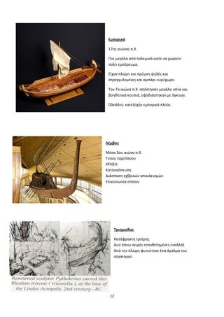 12
Εμπορικά
17ος αιώνας π.Χ.
Πιο μεγάλα από πολεμικά ώστε να χωρούν
πολύ εμπόρευμα.
Είχαν πλώρη και πρύμνη ψηλές και
στρογγυλεμένες και αμπάρι ευρύχωρο.
Τον 7ο αιώνα π.Χ. απέκτησαν μεγάλα ιστία και
βοηθητικά κουπιά, εφοδιάστηκαν με άγκυρα.
Ολκάδες: κατεξοχήν εμπορικά πλοία.
Λέμβοι:
Μέσα 3ου αιώνα π.Χ.
Τύπος ταχύπλοου
ΧΡΗΣΗ:
Κατασκόπευση
Διάσπαση εχθρικών αποκλεισμών
Επικοινωνία στόλου
Τριημιολία:
Κατάφρακτη τριήρης
Δυο πάνω σειρές τοποθετημένες εναλλάξ
Από την πλώρη φυτεύτηκε ένα άγαλμα του
στρατηγού
 
