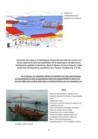 14
Υποθετική
αναπαράσταση του
λιμανιού στον Πειραιά
Ἐπεὶ μέντοι οὗτοι ᾤχοντο εἰς Λακεδαίμονα, ἔπεμπον δὴ καὶ οἱ ἀπὸ τοῦ κοινοῦ ἐκ τοῦ
ἄστεως λέγοντας ὅτι αὐτοὶ μὲν παραδιδόασι καὶ τὰ τείχη ἃ ἔχουσι καὶ σφᾶς αὐτοὺς
Λακεδαιμονίοις χρῆσθαι ὅ τι βούλονται· ἀξιοῦν δ’ ἔφασαν καὶ τοὺς ἐν Πειραιεῖ, εἰ φίλοι
φασὶν εἶναι Λακεδαιμονίοις, παραδιδόναι τόν τε Πειραιᾶ. (Ξενοφών Κεφ. 4, 37-43)
Για το κλείσιμο του κεφαλαίου οφείλω να παραθέσω ένα πλοίο αριστούργημα
που φημολογείται ότι ήταν το γρηγορότερο πλοίο στην Αρχαία Ελλάδα.Το πλοίο αυτό
δεν είναι άλλο από το μυθικό πλοίο Αργώ του θρυλικού Ιάσονα και της εκστρατείας του.
Αργώ
Πλοίο των Αργοναυτών με προορισμό την
Καλχηδόνα με σκοπό να πάρουν το χρυσόμαλλο
δέρας.
Κυβερνήτης ο Τίφυς
Ναυπήγηση: μετά από αίτημα του αρχηγού της
εκστρατείας Ιάσονα.
Χώρος ναυπήγησης: οι Παγάσες, Θεσαλλικό
λιμάνι που απείχε από την Ιωλκό.
Γρηγορότερο και πιο στέρεο σκάφος.
Εξαιρετικά ελαφρύ. Παροχή δυνατότητας
μεταφοράς στη στεριά από το πλήρωμα.
Μήκος: 50 έως 60 μέτρα (μακρά
ναυς)Χωρητικότητα: Πηγές αναφέρουν εξήντα
κωπηλάτες, άλλες πενήντα.
 