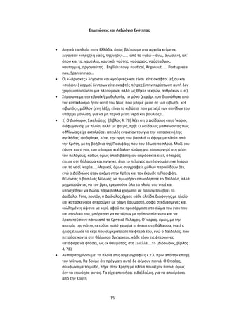 15
Σημειώσεις και Λεξιλόγιο Ενότητας
 Αρχικά τα πλοία στην Ελλάδα, όπως βλέπουμε στα αρχαία κείμενα,
λέγονταν «νήες («η ναύς, της νηός»…., από το «νάω – άνω, άνωσις»), απ΄
όπου και τα: ναυτιλία, ναυτικό, ναύτης, ναύαρχος, ναύσταθμος,
ναυπηγική, αργοναύτης… English: navy, nautical, Argonaut, … Portuguese
nau, Spanish nao…
 Οι «λάρνακες» λέγονται και «γούρνες» και είναι είτε σκαφτοί (εξ ου και
«σκάφη») κορμοί δέντρων είτε σκαφτές πέτρες (στην περίπτωση αυτή δεν
χρησιμοποιούνται για πλεούμενα, αλλά ως θήκες νεκρών, ανθράκων κ.α.).
 Σύμφωνα με την εβραϊκή μυθολογία, το μόνο ζευγάρι που διασώθηκε από
τον κατακλυσμό ήταν αυτό του Νώε, που μπήκε μέσα σε μια κιβωτό. «Η
κιβωτός», μάλλον ξένη λέξη, είναι το κιβώτιο που μεταξύ των σανίδων του
υπάρχει μόνωση, για να μη περνά μέσα νερό και βουλιάζει.
 1) Ο Διόδωρος Σικελιώτης (βίβλος 4, 78) λέει ότι ο Δαίδαλος και ο Ίκαρος
διέφυγαν όχι με πλοίο, αλλά με φτερά, πρβ: Ο Δαίδαλος μαθαίνοντας πως
ο Μίνωας είχε εκτοξεύσει απειλές εναντίον του για την κατασκευή της
αγελάδας, φοβήθηκε, λένε, την οργή του βασιλιά κι έφυγε με πλοίο από
την Κρήτη, με τη βοήθεια της Πασιφάης που του έδωσε το πλοίο. Μαζί του
έφυγε και ο γιος του ο Ίκαρος κι έβαλαν πλώρη για κάποιο νησί στη μέση
του πελάγους, καθώς όμως αποβιβάστηκαν απρόσεκτα εκεί, ο Ίκαρος
έπεσε στη θάλασσα και πνίγηκε, έτσι το πέλαγος αυτό ονομάστηκε Ικάριο
και το νησί Ικαρία…..Μερικοί, όμως συγγραφείς μύθων παραδίδουν ότι,
ενώ ο Δαίδαλος ήταν ακόμη στην Κρήτη και τον έκρυβε η Πασιφάη,
θέλοντας ο βασιλιάς Μίνωας να τιμωρήσει οπωσδήποτε το Δαίδαλο, αλλά
μη μπορώντας να τον βρει, ερευνούσε όλα τα πλοία στο νησί και
υποσχέθηκε να δώσει πάρα πολλά χρήματα σε όποιον του βρει το
Δαίδαλο. Τότε, λοιπόν, ο Δαίδαλος έχασε κάθε ελπίδα διαφυγής με πλοίο
και κατασκεύασε φτερούγες με τέχνη θαυμαστή, σοφά σχεδιασμένες και
κολλημένες άψογα με κερί, αφού τις προσάρμοσε στο σώμα του γιου του
και στο δικό του, μπόρεσαν να πετάξουν με τρόπο απίστευτο και να
δραπετεύσουν πάνω από το Κρητικό Πέλαγος. Ο Ίκαρος, όμως, με την
απειρία της νιότης πετούσε πολύ χαμηλά κι έπεσε στη θάλασσα, γιατί ο
ήλιος έλιωσε το κερί που συγκρατούσε τα φτερά του, ενώ ο δαίδαλος, που
πετούσε κοντά στη θάλασσα βρέχοντας, κάθε τόσο τις φτερούγες
κατάφερε να φτάσει, ως εκ θαύματος, στη Σικελία....>> (Διόδωρος, βίβλος
4, 78)
 Αν παρατηρήσουμε τα πλοία στις αγγειογραφίες κ.τ.λ. πριν από την εποχή
του Μίνωα, θα δούμε ότι πράγματι αυτά δε φέρουν πανιά. Ο Θησέας,
σύμφωνα με το μύθο, πήγε στην Κρήτη με πλοία που είχαν πανιά, όμως
δεν τα επινόησε αυτός. Τα είχε επινοήσει ο Δαίδαλος, για να αποδράσει
από την Κρήτη
 