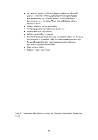 16
 Οι ερευνητές λένε ότι επειδή τα πλοία με πανιά έτρεχαν πάρα πολύ
γρήγορα («πετούσαν» από την μεγάλη ταχύτητα) σε σχέση προς τα
κωπήλατα ή έδιναν την εντύπωση φτερών, γι αυτό και ειπώθηκε –
διαδόθηκε από τους ναύτες του Μίνωα ότι ο Δαίδαλος και ο Ίκαρος
πέταξαν με φτερά.
 Νεώριο: πολεμικός λιμένας, ναύσταθμος
 Ψύκτρες: χώροι στεγνώματος πανιών και σχοινιών
 Τρόπιδα: κατώτερο τμήμα πλοίου.
 Έμβολο: ισχυρή, ξύλινη κατασκευή.
 Ρεμέτζα(Πείσμα): σχοινί εμπιστοσύνης. Κρατούσε το σκάφος από δυνάμεις
που τείνουν να το μετακινούν , «έχει και λιμάνι και καλό αραξοβόλι, που
δεν χρειάζεται ρεμέτζα, ούτε να ρίχνουν άγκυρες, ούτε να δένουν
πρυμάτσες» (Όμηρος Οδύσσεια Ι 136)
 Έλικα: πρόωση πλοίου.
 Βαρούλκο: κύριος μηχανισμός.
Πηγή : Α. Γ. Κρασανάκη.2008.Η Ναυτική Ιστορία του Ελληνικού έθνους,Αθήνα ,διαδικτυακό
έντυπο
 