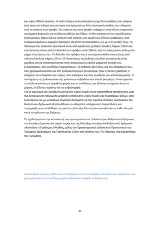 21
και ύψος 500cm περίπου. Η πολύ στέρεη αυτή κατασκευή είχε δύο εισόδους στο ισόγειο
(μία προς την πλώρη και μία προς την πρύμνη) και δύο εσωτερικές σκάλες που οδηγούν
από το ισόγειο στον όροφο. Στο ισόγειο και στον όροφο υπάρχουν στην ξύλινη τοιχοποιία
ανοίγματα φεγγιτών για εκτόξευση βελών και λίθων. Η όλη κατασκευή του περίκλειστου
ξυλόκαστρου φέρει ξύλινο σκελετό από κολόνες και οριζόντιες ξύλινες τραβέρσες, από
τετραγωνισμένους κορμούς διατομής 15x15cm σε αποστάσεις 1,5 με 2 m μεταξύ τους. Το
πέτσωμα του σκελετού εξωτερικά είναι από οριζόντιες χονδρές σανίδες πάχους 10cm και
επεκτείνεται πάνω από το δάπεδο του ορόφου κατά 160cm, όσο το ύψος μέσου πολεμιστή
μέχρι τους ώμους του. Το δάπεδο του ορόφου και η εσωτερική σκάλα είναι επίσης από
πελεκητή ξυλεία πάχους 10 cm. Οι διαστάσεις της ξυλείας της όλης κατασκευής είναι
μεγάλες για να ανταποκρίνονται στην απαιτούμενη υψηλή μηχανική αντοχή του
ξυλόκαστρου, στις συνθήκες επιχειρήσεων. Τα πιθανά είδη ξύλου για την κατασκευή του,
που χρησιμοποιούνται και στη ξυλοναυπηγηγική γενικότερα, ήταν η πεύκη (χαλέπιος ή
τραχεία), το κυπαρίσσι και η δρύς, που αντέχουν και στις συνθήκες του καταστρώματος. Η
συντήρηση της ξυλοκατασκευής γινόταν με κεδρέλαιο και πίσσα (κατράμι). Η κατεργασία
των ξύλων γινόταν με εργαλεία χειρός και οι συνδέσεις των ξύλινων στοιχείων ήταν τα
μόρσα, οι ξύλινες περόνες και τα γυφτόκαρφα.
Για το ομοίωμα του εκτοξευτή ρουκετών υγρού πυρός έγινε προσπάθεια προσέγγισης μιας
πιο λειτουργικής πολεμικής μηχανής εκτόξευσης υγρού πυρός και πυροφόρων βελών, από
ξύλο δρυός και με μεταλλικά συμπαγή δεσίματα.Για την Ειρεσία (διάταξη κωπηλατών του
Βυζαντινού Δρόμωνα) αξιοποιήθηκαν οι ελάχιστες υπάρχουσες παραστάσεις και
περιγραφές και αποδόθηκε σε μακέτα η διάταξη δύο σειρών κωπηλατών σε κάθε πλευρά
κατά το πρότυπο της διήρεως.
Το σχεδιασμό και την κατασκευή των ομοιωμάτων του Ξυλόκαστρου Βυζαντινού Δρόμωνα,
του Εκτοξευτή ρουκετών υγρού πυρός και της διάταξης κωπηλατών Βυζαντινού Δρόμωνα
υλοποίησε ο Γεράσιμος Μπόθος, μέλος του Εργαστηριακού Διδακτικού Προσωπικού του
Τμήματος Σχεδιασμού και Τεχνολογίας Ξύλου και Επίπλου του ΤΕΙ Λάρισας, στα Εργαστήρια
του Τμήματος.
Ακολουθούν εικόνες καθώς και οι επεξηγήσεις αυτών,διαφόρων Βυζαντινών εργαλείων που
χρησιμοποιήσουν στην δημιουργία πολεμικών σκαφών οι Βυζαντινοί.
 