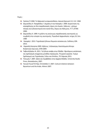 25
Πηγές :
Γρίσπος Π.1968. Το Σφακιανό κυπαρισσοδάσος. Δασικά Χρονικά 111-112. 1968
Δαμιανίδης Κ. Πασχαλίδης Γ. Δημάκης Α και Κακαράς Ι. 2000. Διερεύνηση της
απασχόλησης σε δύο παραδοσιακές τέχνες στο Αιγαίο. Λάξευση – χτίσιμο
πέτρας και ξυλοναυπηγική στα νησιά Χίος, Σάμος και Κάλυμνος. Π.Τ.Ι./ΕΤΒΑ
2000.
Δαμιανίδης Κ. 1989. Η μελέτη της ανώνυμης παραδοσιακής ναυπηγικής ως
συμβολή στην ιστορία της ναυπηγικής. Περιοδικό Αρχαιολογία, τεύχος 32, Σεπ.
1989
Κακαράς Ι. 2013. Τεχνολογία ξύλινων δομικών κατασκευών. Εκδόσεις ΙΩΝ.
2013.
Καραπλή Κατερίνα 2009. Κιβώτια, Ξυλόκαστρα, Καστελώματα Κέντρο
Βυζαντινών Ερευνών, ΑΠΘ 2009.
Ταβουλτζόγλου Ν. 2011. Τα ξύλινα σκάφη στην Ελλάδα. Υφιστάμενη κατάσταση
και σχεδιασμός σύγχρονης μονάδας παραγωγής. Πτυχιακή εργασία. Τμήμα
Σχεδιασμού και Τεχνολογίας Ξύλου και Επίπλου, ΤΕΙ Λάρισας 2011.
Τσουμής Γ. 2007. Δάση και περιβάλλον στην Αρχαία Ελλάδα. University Studio
Press, Θεσσαλονίκη, 2007.
Yacoub Yousef Al-Hijji, Christidides V. 2007. Cultural relations between
Byzantium and the Arabs. Athens 2007.
 