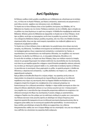3
Αντί Προλόγου
Οι Έλληνες νιώθουν πολύ μεγάλη ευαισθησία για τη θάλασσα και ειδικότερα για τα πελάγη
του;, το Ιόνιο και το Αιγαίο Πέλαγος, για λόγους ιστορικούς, πρακτικούς και ρομαντικούς ή
γιατί όλα γι αυτούς αρχίζουν και τελειώνουν εκεί, στη θάλασσα.
Το Αιγαίο και το Ιόνιο πέλαγος είναι οι δυο ζωοδότες πνεύμονες της Ελλάδας. Απ' τη
θάλασσα του Αιγαίου και του Ιονίου Πελάγους αναπνέει και ζει η Ελλάδα, άρα η ύπαρξη και
το μέλλον της είναι δεμένα με το υγρό τους στοιχείο. Η Ελλάδα δεν περιβρέχεται απλά από
θάλασσα. Μπαίνει μέσα στη θάλασσα και σχηματίζει το Αιγαίο και το Ιόνιο Πέλαγος. Αυτά
έχει ως βάση, αυτά έχει ως προμαχώνα, αυτά είναι το μεγάλο της μυστικό. Από τη θέση
τους ελέγχονται θαλάσσιοι δρόμοι μεγάλης σημασίας, κάτι που δίνει στη Ελλάδα ιδιαίτερη
στρατηγική αξία, όπως και έχει κατά καιρούς προκαλέσει την επιβουλή εχθρών και τη
σύγκρουση συμφερόντων φίλων.
Το Αιγαίο και το Ιόνιο πέλαγος είναι οι αφετηρίες της μεγαλύτερης στον κόσμο ναυτικής
ιστορίας, της Ελληνικής. Τα απίθανα επιτεύγματα και ασύλληπτες ναυτικές περιπέτειες από
τα πανάρχαια χρόνια, όπως η αργοναυτική εκστρατεία, η εκστρατεία της Τροίας, οι
περιπλανήσεις του ακαταπόνητου και πολύτροπου Οδυσσέα, του συμβόλου του ναυτικού
δαιμόνιου της φυλής των Ελλήνων κ.α., οι ναυμαχίες Σαλαμίνας, Μυκάλης κ.τ.λ.
Σε αυτά εδώ τα πελάγη, το Αιγαίο και Ιόνιο Πέλαγος, λόγω των πολλών νησιών (η ύπαρξη
νησιών σε μια χώρα δημιουργεί την ανάγκη ανάπτυξη της ναυσιπλοΐας και της ναυπηγικής,
ενώ όταν σε μια παράλια χώρα δεν υπάρχουν νησιά δύσκολα αποφασίζει κάποιος κάτοικός
της να κάνει με πλεούμενο μακρινό ταξίδι κ.τ.λ.), ανάπτυξαν εξ ανάγκης πρώτοι οι Έλληνες
τη ναυτιλία και τη ναυπηγική, όπως μαρτυρούν οι μύθοι, τα γραπτά μνημεία: η Ιλιάδα και
Οδύσσεια, η Αργοναυτική εκστρατεία, ο μύθος Δαίδαλου και Ίκαρου κ.α., καθώς και τα
αρχαιολογικά ευρήματα.
Άρα,με βάση τα άνωθεν,θα έλεγα ότι ο κύριος στόχος της εργασίας αυτής είναι να
παρουσιάσει τα ιστορικά,τα οικονομικά και τεχνικά θέματα σχετικά με την ελληνική
παράδοση στην τέχνη της ναυπηγικής.Από την Αρχαία Ελλάδα στο Βυζάντιο και στην
σύγχρονη εποχή.Στα στοιχεία που αναφέρονται στην εισαγωγή μπορούμε να
διαπιστώσουμε ότι η ελληνική ακτοπλοία <<θρέφει>> πάρα πολλά ναυπηγεία σε όλον τον
κόσμο.Οι έλληνες εφοπλιστές κάποιοι εκ των οποίων γνωστοί για τον <<πατριωτισμό>>
τους,παρόλο που η ναυτιλία δεν έχει σύνορα,θα μπορούσαν κάλλιστα να ενισχύσουν την
ελληνική οικονομία στο θέμα της ναυπήγησης.Η γνώση υπάρχει,οι εγκαταστάσεις
υπάρχουν.Παρόλο που δεν μιλάμε για την καλύτερη υποδομή,το μεράκι και η ναυτοσύνη
του Έλληνα ναυτικού είναι γνωστές αρετές σε ολόκληρο τον κόσμο.Επομένως,στην
παρούσα εργασία θα πραγματευτώ για τα ελληνικά ναυπηγεία.Χρησιμοποιώντας όλα τα
σύγχρονα μέσα καθώς και τα οικονομικά εργαλεία θα προσπαθήσω να αποτυπώσω σε
λίγες σελίδες μία ολόκληρη ιστορία.Θα ήθελα να ευχαριστήσω την κ.Νάντια
Ασημακοπούλου καθώς και τον κ.Γεώργιο Βλάχο για την υποστήριξή τους και την ενίσχυσή
τους καθ’όλη την υλοποίηση της εργασίας.Καλή ανάγνωση.
 