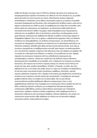 32
εδόθη στο Νεώριο της Σύρου περί το 1970 που οδήγησε όχι μόνον στην ακύρωση των
προγραμματισμένων σχεδίων επεκτάσεώς του αλλά και στο τότε κλείσιμό του, με μεγάλο
αρνητικό αντίκτυπο στην κοινωνία του νησιού. Μία δεκαετία περίπου αργότερα
ακολούθησαν οι απαξιώσεις στους άλλους ναυπηγικούς χώρους, με πρώτους τα μεγάλα
ναυπηγεία Σκαραμαγκά και Ελευσίνας. Είναι αποκαρδιωτικό να βλέπει κανείς, μέσα από τα
αρχεία της δεκαετίας του 1930 και μετά, ότι προβλήματα που είχαν τότε εντοπισθεί, κατά
κάποιο τρόπο και τηρουμένων των αναλογιών, να τελματώνουν κάθε ανάπτυξη του
ναυπηγοεπισκευαστικού κλάδου της χώρας. Χωρίς διαμόρφωση μίας τεκμηριωμένης
πολιτικής που να προβλέπει όλες τις δυνατότητες αναπτύξεως της βιομηχανίας αυτής,
χωρίς θεσμική, τραπεζιτική και ασφαλιστική κάλυψη το μέλλον της δυστυχώς άρχισε να
διαγράφεται ζοφερόν. Έτσι, συν τω χρόνω, η εφοπλιστική επιχείρηση, λόγω των διεθνών
συνθηκών που διαμορφώθησαν, του διεθνούς ανταγωνισμού, της προσκολλήσεως στο
εσωτερικό σε παρωχημένες νοοτροπίες και πρακτικές και της αδυναμίας αναπτύξεως της
ελληνικής υποδομής, οδηγήθη προς άλλα ναυπηγο-επισκευαστικά κέντρα. Αυτό είχε ως
συνέπεια, περιορίζοντας το πρόβλημα μόνον στα καθ’ ημάς τεχνικά, να αποδυναμωθούν
και οι δυνατότητες παροχής υπηρεσιών από ελληνικούς τεχνι-κούς φορείς και γραφεία. Με
την σειρά της η αδυναμία αυτή οδήγησε, εν πολλοίς, στην μεγέθυνση της προ- σφοράς
τεχνικών και ναυπηγικών υπηρεσιών από τους αλλοδαπούς νηογνώμονες και
ποικιλόμορφους «experts». Ακόμα και η ανάπτυξη ενός διεθνούς κύρους Ελληνικού
Νηογνώμονος δεν κατορθώθη να συντηρηθεί, ούτε η εδραίωση του Πειραιώς ως κέντρου
διαιτησιών, δύο τομέων για τα οποία ο τεχνικός κόσμος του κλεινού αυτού άστεως επί
σειρά ετών έχει κάνει μεγάλες προσπάθειες. Εξ άλλου ο Πειραιάς, ως πόλη, έχει γίνει
αφιλόξενη αν και οι επί σειρά ετών ρυθμί- ζοντες τις τύχες του συνεχίζουν να εξαγγέλλουν,
ότι θα γίνει μέγα «ναυτιλιακό κέντρο» (ναυλώσεις, ασφάλειες, διαιτησίες, τεχνικές,
νομικές, τραπεζικές υπηρεσίες κ.λπ.). Σήμερα τα ναυπηγεία μας ασχολούνται υποτονικά με
επισκευές ενώ ο κατασκευ αστικός τομέας έχει απονεκρωθεί. Το ανεξάρτητο ναυπηγικό
γραφείο καλείται πλέον να επιζήσει και να αναπτυχθεί, από την μία πλευρά
αντιμετωπίζοντας μεγάλα προβλήματα αθέμιτου ανταγωνισμού, όπου οι νέες
αμφισβητήσιμες πρακτικές είναι κυρίαρχες και οι οικονομικές πιέσεις μεγάλες και από την
άλλη η ανάπτυξη τεχνικών υποδομών, με τα απαραίτητα ηλεκτρονικά εργαλεία
υπολογισμών, βιβλιοθήκης, γνώσεως πάσης φύσεως κανονισμών και η διατήρηση
προσωπικού, αναλόγου υψηλού επιπέδου μορφώσεως, πολύ προβληματική.Έτσι οι
προοπτικές επιβιώσεως ενός ναυπηγικού γραφείου, κάποιας εμβελείας, που να έχει την
ικανότητα να αντιμετωπίσει κάθε πρόβλημα του πλοίου και να εκπονήσει σοβαρές
ναυπηγικές μελέτες, παρουσιάζονται πενιχρές.
 
