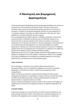 37
Η Ναυπηγική σαν βιομηχανική
δραστηριότητα
Η Ναυπηγική Βιομηχανία (Shipbuilding Industy) σαν Βιομηχανικός Κλάδος είναι εκείνος που
αντικείμενό του είναι η ναυπήγηση (κατασκευή πλοίων), επισκευή, μετασκευή και
συντήρηση πλοίων, όμως σαν οικονομική δραστηριότητα συμπίπτει με την έννοια του
ναυπηγείου. Ο κλάδος της ναυπηγικής βιομηχανίας αποτελεί τον κύριο παράγοντα της
"ναυτιλιακής υποδομής" μιας χώρας γιατί εφενός εξυπηρετεί τη Ναυτιλία, αφ΄ ετέρου
συμβάλλει στη ναυτιλιακή ανάπτυξη της ίδιας της χώρας.
Στον ευρύ βιομηχανικό αυτό κλάδο υπάγονται: 1) Μονάδες ναυπήγησης, επισκευής και
μετασκευής πλοίων. 2) Μονάδες ναυπήγησης μόνο και 3) Μονάδες επισκευής, που
διακρίνονται όλες σε κρατικές ή δημόσιες (όταν ανήκουν στο κράτος ή σε κρατικούς
οργανισμούς) και σε ιδιωτικές όταν ανήκουν σε ιδιωτικές επιχειρήσεις. Επίσης διακρίνονται
σε ναυπηγοεπισκευαστικές βιομηχανίες και σε επισκευαστικές βάσεις και μονάδες
δεξαμενισμού. Ανάλογα με την ικανότητα ανάληψης εργασιών ή επισκευών επί διαφόρων
μεγεθών πλοίων (και αυτό εξαρτάται από τη δυναμικότητα των Δεξαμενών που διαθέτουν)
διακρίνονται σε Μεγάλες, Μεσαίες (ή Μέσες) και Μικρές μονάδες.
Χαρακτηριστικό είναι ότι για τις μεγάλες μονάδες απαιτούνται πολλά κεφάλαια ενώ και ο
αριθμός των εργαζομένων είναι πολύ μεγάλος. Η ανάπτυξη του κλάδου αυτού συμβάλλει
στην εισροή συναλλάγματος και ταυτόχρονα στην αποφυγή διαρροής του από τέτοιες
δραστηριότητες των πλοιοκτητών σε ναυπηγεία άλλων χωρών.
Τρόποι κατασκευής
Με την τεχνολογία , τελευταία για την κατασκευή πλοίων χρησιμοποιείται η
ηλεκτροσυγκόλληση αντί για τις παλαιότερες καρφώσεις ενώ για λόγους οικονομίας
εφαρμόζεται η τυποποίηση του πλοίου, συνολικά και κατά τμήματα με τελική
συναρμολόγηση.
Πολλοί επιστήμονες και τεχνικοί με τη χρησιμοποίηση ηλεκρονικών διερευνητικών
προγραμμάτων εργάζονται για τη σχεδίαση και κατασκευή πλοίων με μεγαλύτερη αντοχή,
ευστάθεια, φορτοεκφορτωτικά μέσα, συνθήκες μεταφοράς φορτίου με στόχο την
ελαχιστοποίηση του ημερήσιου κόστους του πλοίου.
Ως προς τη ταχύτητα στα φορτηγά κυμαίνεται μεταξύ 14-18 και maximum 20 κόμβων στα
επιβατηγά liners 25-30 (στα κοινά επιβατηγά 14-20) και στα ταχύπλοα επιβατηγά 60-70
κόμβοι.
Γεωμετρία σκάφους
Οι Ναυπηγικές γραμμές και οι κύριες διστάσεις του πλοίου όχι μόνο ολοκληρώνουν μια
πλήρη γεωμετρική εικόνα του πλοίου. Στην ανάλυση των ναυπηγικών γραμμών και των
διαστάσεων θα αναφερθούν μόνο οι αναγκαίοι επί μέρους όροι για τη πληρέστερη
 