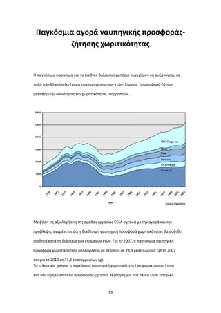 39
Παγκόσμια αγορά ναυπηγικής προσφοράς-
ζήτησης χωριτικότητας
Η παγκόσμια οικονομία και το διεθνές θαλάσσιο εμπόριο συνεχίζουν να αυξάνονται, σε
πολύ υψηλό επίπεδο έναντι των προηγούμενων ετών. Σήμερα, η προσφορά-ζήτηση
μεταφορικής ικανότητας και χωρητικότητας ισορροπούν .
Με βάση τις αξιολογήσεις της ομάδας εργασίας CESA σχετικά με την αγορά και την
πρόβλεψη, αναμένεται ότι η διαθέσιμη ναυπηγική προσφορά χωρητικότητας θα αυξηθεί
αισθητά κατά τη διάρκεια των επόμενων ετών. Για το 2007, η παγκόσμια ναυπηγική
προσφορά χωρητικότητας υπολογίζεται σε περίπου σε 28,9 εκατομμύρια cgt το 2007
και για το 2010 σε 31,2 εκατομμυρίων cgt.
Τα τελευταία χρόνια, η παγκόσμια ναυπηγική χωρητικότητα έχει χαρακτηριστεί από
ένα νέο υψηλό επίπεδο προσφοράς-ζήτησης. Η ζήτηση για νέα πλοία είναι ιστορικά
 