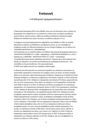 4
Εισαγωγή
<<Η Ελληνική πραγματικότητα>>
Η Ναυπηγική Βιομηχανία (Ν.Β.) στην Ελλάδα, όπως και στο εξωτερικό, είναι ο τομέας της
βιομηχανίας που ασχολείται με την κατασκευή, επισκευή και συντήρηση μεταλλικών
κυρίως πλοίων, πλωτών μέσων, καθώς και μεγάλων μεταλλικών κατασκευών ξηράς
(δεξαμενών αποθήκευσης υγρών καυσίμων, μεταλλικών γεφυρών κ.λ.π.)
Η σύγχρονη ναυπηγική δραστηριότητα εμφανίζεται στην Ελλάδα το 1956, σε περίοδο
αλματώδους αύξησης των θαλάσσιων μεταφορικών μέσων, με την υπογραφή της
σύμβασης μεταξύ του Ελληνικού Δημοσίου και του Σταύρου Νιάρχου για την ίδρυση της
«ΕΛΛΗΝΙΚΑ ΝΑΥΠΗΓΕΙΑ Α.Ε.» (ΣΚΑΡΑΜΑΓΚΑ).
Επί δικτατορίας και σε περίοδο ανόδου της διεθνούς Ναυπηγικής Βιομηχανίας ιδρύονται η
«ΝΑΥΠΗΓΕΙΑ ΕΛΕΥΣΙΝΟΣ Α.Ε.» (1968 – Ανδρεάδης), η «ΝΑΥΠΗΓΕΙΑ ΧΑΛΚΙΔΟΣ Α.Ε.» (1971 –
Καρράς) και η «ΝΕΩΡΙΟΝ – ΝΑΥΠΗΓΕΙΑ ΣΥΡΟΥ Α.Ε.» (1972 – Γουλανδρής).
Τα μεγάλα Ναυπηγεία λοιπόν ιδρύθηκαν από ιδιώτες. Πέρασαν όμως όλα σταδιακά στον
έλεγχο του Δημοσίου, και κατόπιν μιας διαρκούς και μακρόχρονης κρίσης ένα – ένα
επανήλθαν σε ιδιωτικό καθεστώς. (Τα τρία μεγαλύτερα).
Η ΝΑΥΣΙ είναι σχεδόν κλειστή και η Χαλκίδα υπολειτουργεί.
Η ελληνική ναυτιλία αποτελεί τον οικονοµικό αιµοδότη των ασιατικών ναυπηγείων, µε
εκατοντάδες παραγγελίες να δίνονται στις γυάρδες κυρίως της Κίνας, της Νοτίου Κορέας
αλλά και της Ιαπωνίας, αξίας δισεκατοµµυρίων δολαρίων. Σύµφωνα µε το Newsfront Greek
Shipping Intelligence, οι ελληνικών συµφερόντων ναυτιλιακές εταιρείες το 2013 επένδυσαν
περισσότερα από 13 δισ. δολάρια σε παραγγελίες ναυπήγησης 275 πλοίων, χωρητικότητας
άνω των 24,5 εκατοµµυρίων τόνων (dwt), και αύξησαν το υπό παραγγελία συνολικό dwt
κατά 364% σε σχέση µε το 2012. Οι ελληνικές επενδύσεις κυριάρχησαν στις παγκόσµιες
παραγγελίες, στις περισσότερες κατηγορίες πλοίων το 2013. Πιο συγκεκριµένα, επένδυσαν
4,5 δισ. δολάρια σε φορτηγά πλοία, καταλαµβάνοντας την πρώτη θέση στην αντίστοιχη
κατηγορία µε 134 παραγγελίες, και παράλληλα έδωσαν άλλα 4 δισ. δολάρια για πλοία
µεταφοράς υγροποιηµένου αερίου πετρελαίου (LPG) και υγροποιηµένου φυσικού αερίου
(LNG) παραγγέλνοντας συνολικά 51 πλοία. Ο κατάλογος περιλάµβανε επίσης 65 δεξα-
µενόπλοια, αξίας 3 δισ. δολαρίων, και 25 πλοία µεταφοράς εµπορευµατοκιβωτίων, αξίας
1,6 δισ. δολαρίων. Η Κίνα έλαβε 72% των παραγγελιών φορτηγών πλοίων από την Ελλάδα,
η Νότια Κορέα εξασφάλισε πάνω από το 1/3 των παραγγελιών ελληνικών πλοίων
µεταφοράς αερίου, ενώ και η Ιαπωνία εξασφάλισε µεγάλο αριθµό παραγγελιών. Στο
µεταξύ, σε παγκόσµιο επίπεδο τα 944 πλοία -ή 61,8 εκατοµ-µύρια τόνους- έφτασε το
σύνολο των παραγγελιών για όλους τους τύπους το α’ εξάµηνο του 2014. Οι φετινές
παραγγελίες παρουσιάζουν πτώση 27% συγκριτικά µε το 2013. Σε χρηµατική αξία, οι
παραγγελίες του εξαµήνου έφτασαν τα 47,5 δισ. δολάρια, κάτι που µεταφράζεται σε
µείωση της τάξης του 19% ετησίως.
 