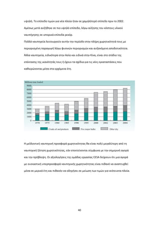 40
υψηλή. Το επίπεδο τιμών για νέα πλοία ήταν σε χαμηλότερό επίπεδο πριν το 2002.
Αμέσως μετά αυξήθηκε σε πιο υψηλό επίπεδο, λόγω αύξησης του κόστους υλικού
ναυπήγησης σε ιστορικά επίπεδα ρεκόρ.
Πολλά ναυπηγεία λειτουργούν αυτήν την περίοδο στην πλήρη χωρητικότητά τους με
περιορισμένη παραγωγή λόγω φυσικών περιορισμών και αυξανόμενη αποδοτικότητα.
Άλλα ναυπηγεία, ειδικότερα στην Ασία και ειδικά στην Κίνα, είναι στο στάδιο της
επέκτασης της ικανότητάς τους ή έχουν τα σχέδια για τις νέες εγκαταστάσεις που
καθιερώνονται μέσα στα ερχόμενα έτη.
Η μελλοντική ναυπηγική προσφορά χωρητικότητας θα είναι πολύ μεγαλύτερη από τη
ναυπηγική ζήτηση χωρητικότητας, εάν επεκτείνονται σύμφωνα με την σημερινή αγορά
και την πρόβλεψη. Οι αξιολογήσεις της ομάδας εργασίας CESA δείχνουν ότι μια αγορά
με ουσιαστική υπερπροσφορά ναυπηγικής χωρητικότητας είναι πιθανό να αναπτυχθεί
μέσα σε μερικά έτη και πιθανόν να οδηγήσει σε μείωση των τιμών για νεότευκτα πλοία.
 