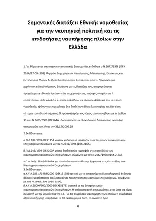 48
Σημαντικές διατάξεις Εθνικής νομοθεσίας
για την ναυπηγική πολιτική και τις
επιδοτήσεις ναυπήγησης πλοίων στην
Ελλάδα
1.Για θέματα της ναυπηγοεπισκευαστικής βιομηχανίας εκδόθηκε ο Ν.2642/1998 (ΦΕΚ
216Α/17-09-1998) Μητρώο Επιχειρήσεων Ναυπήγησης, Μετατροπής, Επισκευής και
Συντήρησης Πλοίων & άλλες διατάξεις, που θα τηρείται από τις Νομαρχίες με
χορήγηση ειδικού σήματος. Σύμφωνα με τις διατάξεις του, απαγορεύονται
προγράμματα εθνικών ή κοινοτικών επιχορηγήσεων, παροχές ενισχύσεων ή
επιδοτήσεων κάθε μορφής, οι οποίες οφείλουν να είναι συμβατές με την κοινοτική
νομοθεσία, εφόσον οι επιχειρήσεις δεν διαθέτουν άδεια λειτουργίας και δεν είναι
κάτοχοι του ειδικού σήματος. Ο προαναφερόμενος νόμος τροποποιήθηκε με το άρθρο
33 του Ν.3450/2006 (ΦΕΚ64Α), όσον αφορά την ολοκλήρωση διαδικασίας εγγραφής
στο μητρώο που λήγει την 31/12/2006.28
2.Εκδίδονται τα:
α.Π.Δ.187/1999-ΦΕΚ175Α για τον καθορισμό κατάταξης των Ναυπηγοεπισκευαστικών
Επιχειρήσεων σύμφωνα με τον Ν.2642/1998 (ΦΕΚ 216Α),
β.Π.Δ.245/1999-ΦΕΚ200Α για τις διαδικασίες εγγραφής στις κατατάξεις των
Ναυπηγοεπισκευαστικών Επιχειρήσεων, σύμφωνα με τον Ν.2642/1998 (ΦΕΚ 216Α),
γ.Π.Δ.246/1999-ΦΕΚ202Α για τον Καθορισμό Εκτέλεσης Εργασιών στις Κατατάξεις των
Ναυπηγοεπισκευαστικών Επιχειρήσεων.
3.Εκδίδονται οι:
α.Κ.Υ.Α.28311/1488/2000 (ΦΕΚ1517Β) σχετικά με τα απαιτούμενα δικαιολογητικά έκδοσης
άδειας εγκατάστασης και λειτουργίας Ναυπηγοεπισκευαστικών Επιχειρήσεων, σύμφωνα
με τον Ν.2642/1998 (ΦΕΚ 216Α),
β.Κ.Υ.Α.28000/600/2000 (ΦΕΚ1517Β) σχετικά με τις Ενισχύσεις των
Ναυπηγοεπισκευαστικών Επιχειρήσεων. Η απόφαση αυτή επικυρώθηκε, έτσι ώστε να είναι
συμβατή με την νομοθεσία της Ε.Ε. Για τις συμβάσεις ναυπήγησης των οποίων η συμβατική
αξία ναυπήγησης υπερβαίνει τα 10 εκατομμύρια Euro, το ανώτατο όριο
 