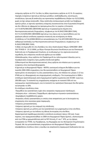 49
ενίσχυσης ορίζεται σε 9 %. Για όλες τις άλλες περιπτώσεις ορίζεται σε 4,5 %. Οι εγκρίσεις
παροχής ενισχύσεων σχετικά με κλείσιμο μονάδων, αναδιάρθρωσης, καινοτομιών,
επενδύσεων, έρευνας & ανάπτυξης και προστασίας περιβάλλοντος έληξαν την 31/12/2003,
χωρίς να έχει ακόμα ανανεωθεί. Λόγω ανάπτυξης ανταγωνισμού μεταξύ των διαφόρων
κρατών μελών, οι σχετικές προτάσεις ενίσχυσης κοινοποιούνται στην Ευρωπαϊκή Επιτροπή
και δεν τίθενται σε εφαρμογή αν προηγουμένως δεν τις εγκρίνει η Επιτροπή.
γ.Κ.Υ.Α.8376/389/2001 (ΦΕΚ434Β) σχετικά με τα χορηγούμενα σήματα στις
Ναυπηγοεπισκευαστικές Επιχειρήσεις, σύμφωνα με τον Ν.2642/1998 (ΦΕΚ 216Α),
δ.Κ.Υ.Α.2123/05/2001 (ΦΕΚ484Β) σχετικά με τους όρους και τις προϋποθέσεις για την
χορήγηση αδειών εκτέλεσης εργασιών επισκευής και συντήρησης σε πλοία.
4.Εκδίδεται το Π.Δ.4/2004-ΦΕΚ2Α σε αντικατάσταση του Π.Δ.187/1999-ΦΕΚ175Α για τον
καθορισμό κατάταξης των Ναυπηγοεπισκευαστικών Επιχειρήσεων, σύμφωνα με τον
Ν.2642/1998 (ΦΕΚ 216Α),
5.Αξίζει να σημειωθεί ότι στις διατάξεις του νέου Αναπτυξιακού Νόμου 3299/2004 (ΦΕΚ
261-ΤΕΥΧΟΣ Α΄- 23.12.2004), με Θέμα: Κίνητρα Ιδιωτικών Επενδύσεων για την Οικονομική
Ανάπτυξη και τη Περιφερειακή Σύγκλιση, σε συνδυασμό με την ισχύουσα κοινοτική
νομοθεσία, δεν υπάγονται επενδυτικά σχέδια για τον κλάδο:
(i)Χαλυβουργίας, όπως ορίζεται στο Παράρτημα Β του πολυτομεακού πλαισίου για τις
περιφερειακές ενισχύσεις προς μεγάλα επενδυτικά σχέδια.
(ii)Ναυπηγικό και Ναυπηγοεπισκευαστικό, όπως ορίζεται στο πλαίσιο για τις κρατικές
ενισχύσεις στην ναυπηγική βιομηχανία.
6.Σχετικά με τα Βιομηχανικά Πάρκα – ΒΙΟΠΑ, οικονομική ενίσχυση θα λάβουν για την
περίοδο 2004-2006 επιχειρήσεις που θα εγκατασταθούν σε Βιομηχανικά Πάρκα
προκειμένου να ανεγείρουν τις νέες εγκαταστάσεις τους, στο πλαίσιο του μέτρου 2.12 του
ΕΠΑΝ για τις «Βιομηχανικές και επιχειρηματικές υποδομές». Πιο συγκεκριμένα το 2006 ο
επιλέξιμος προϋπολογισμός ανά επιχειρηματικό σχέδιο κυμαίνεται από 30.000 ευρώ έως
200.000 ευρώ. Το ποσοστό της επιχορήγησης ανέρχεται σε ποσοστό 50% επί του
εγκεκριμένου προϋπολογισμού, ενώ το ποσοστό του τραπεζικού δανεισμού δεν θα πρέπει
να ξεπερνάει το 20%.
Οι επιλέξιμες επενδύσεις είναι:
-Προμήθεια και εγκατάσταση τυχόν νέου αναγκαίου παραγωγικού εξοπλισμού.
-Ανέγερση νέων - επέκταση / διαρρύθμιση υφισταμένων κτιριακών εγκαταστάσεων.
-Διαμόρφωση περιβάλλοντος χώρου.
-Αναγκαίες ειδικές εγκαταστάσεις οι οποίες είναι απαραίτητες για τη λειτουργία της
επιχείρησης στον καινούριο χώρο παραγωγής.
-Ενέργειες μετεγκατάστασης.
-Ενέργειες σχετικές με την υπαγωγή της επένδυσης.
-Ενέργειες σχετικές με μελέτες για την εγκατάσταση των μηχανημάτων στην νέα θέση.
-Ενέργειες σχετικές με την έκδοση της άδειας λειτουργίας στη νέα θέση.
Χαρακτηριστικό παράδειγμα αποτελεί η επένδυση συνολικού ύψους 150 εκατ. Ευρώ
περίπου, που πραγματοποιήθηκε το 2004 στο Βιομηχανικό Πάρκο Σχιστού, υλοποιούμενο
από την ΕΤΒΑ με χρηματοδότηση από τα ΠΕΠ Αττικής, Β΄ και Γ΄ ΚΠΣ, με την άψογη
συνεργασία του ΥΠΑΝ, της Περιφέρειας, της Νομαρχίας και του Βιοτεχνικού Επιμελητηρίου
Πειραιά. Με την μετεγκατάσταση επιχειρήσεων στο Βιομηχανικό Πάρκο Σχιστού
εξασφαλίζεται επιτέλους τόσο η εύρυθμη και απρόσκοπτη παραγωγική διαδικασία όσο και
 