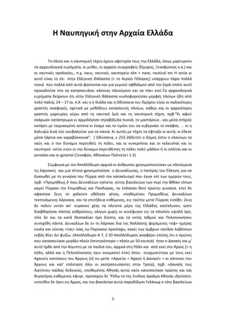 5
Η Ναυπηγική στην Αρχαία Ελλάδα
Το πλοίο και η ναυπηγική τέχνη έχουν αφετηρία τους την Ελλάδα, όπως μαρτυρούν
τα αρχαιολογικά ευρήματα, οι μύθοι, οι αρχαίοι συγγραφείς (Όμηρος, Ξενοφώντας κ.α.) και
οι ναυτικές ορολογίες., π.χ. ναυς, ναυτικό, ναυπηγείο κλπ > nave, nautical etc Η αιτία γι
αυτό είναι το ότι στην Ελληνική Θάλασσα (= το Αιγαίο Πέλαγος) υπάρχουν πάρα πολλά
νησιά που πολλά από αυτά φαίνονται και για γυμνού οφθαλμού από την ξηρά οπότε αυτό
προκαλούσε στο να κατασκευάσει κάποιος πλεούμενο και να πάει εκεί.Τα αρχαιολογικά
ευρήματα δείχνουν ότι στην Ελληνική θάλασσα κυκλοφορούσαν μορφές πλοίων ήδη από
πολύ παλιά, 14 – 17 αι. π.Χ. και η η Ιλιάδα και η Οδύσσεια του Ομήρου είναι οι παλαιότερες
γραπτές αναφορές, σχετικά με μεθόδους κατασκευής πλοίων, καθώς και οι αρχαιότερες
γραπτές μαρτυρίες γύρω από τη ναυτική ζωή και τη ναυπηγική τέχνη, πρβ:“Κι αφού
σκάρωσε κατάστρωμα κι αρμολόγησε στραβόξυλα πυκνά, το μαστόρευε.. και μέσα στήριξε
κατάρτι με ταιριασμένη αντένα κι έκαμε και το τιμόνι του να κυβερνάει το σκάφος. . . κι η
Καλυψώ λινά τού κουβαλούσε για τα πανιά. Κι αυτός με τέχνη τα έφτιαξε κι αυτά, κι έδεσε
μέσα ξάρτια και καραβόσκοινα”. ( Οδύσσεια, ε 253-260)«ότι ο δήμος έστιν ο ελαύνων τα
ναύς και ο την δύναμιν περιτιθείς τη πόλει, και οι κυνερνήται και οι κελευσταί και οι
ναυπηγοί- ούτοι εισιν οι την δύναμιν περιτιθέντες τη πόλει πολύ μάλλον ή οι οπλίται και οι
γενναίοι και οι χρηστοί (Ξενοφών, Αθηναίων Πολιτεία Ι 1-2)
Σύμφωνα με τον Απολλόδωρο αρχικά οι άνθρωποι χρησιμοποιούσαν ως πλεούμενα
τις λάρνακες και μια τέτοια χρησιμοποίησε ο Δευκαλίωνας, ο πατέρας του Έλληνα, για να
διασωθεί με τη γυναίκα του Πύρρα από τον κατακλυσμό που έγινε επί των ημερών τους,
πρβ: «Προμηθέως δ παις Δευκαλύων εγένετο. ούτος βασιλεύων των περί την Φθίαν τόπων
γαμεί Πύρραν την Επιμηθέως και Πανδώρας, ην έπλασαν θεοί πρώτην γυναίκα. επεί δε
αφανίσαι Ζευς το χαλκούν ηθέλησε γένος, υποθεμένου Προμηθέως Δευκαλύων
τεκτηνάμενος λάρνακα, και τα επιτήδεια ενθέμενος, εις ταύτην μετα Πύρρας εισέβη. Ζευς
δε πολύν υετόν απ᾽ ουρανού χέας τα πλείστα μέρη της Ελλάδος κατέκλυσεν, ώστε
διαφθαρήναι πάντας ανθρώπους, ολίγων χωρίς οι συνέφυγον εις τα πλησίον υψηλά όρη.
τότε δε και τα κατά Θεσσαλίαν όρη διέστη, και τα εκτός Ισθμού και Πελοποννήσου
συνεχέθη πάντα. Δευκαλίων δε εν τη λάρνακι δια της θαλάσσης φερόμενος <εφ> ημέρας
εννέα και νύκτας <τας> ίσας τω Παρνασώ προσίσχει, κακεί των όμβρων παύλαν λαβόντων
εκβάς θύει Διί φυξίω. (Απολλόδωρο Α 7, 2 )Ο Απολλόδωρος αναφέρει επίσης ότι ο πρώτος
που κατασκεύασε μεγάλο πλοίο (πεντηκόντορο = πλοίο με 50 κουπιά) ήταν ο Δαναός και μ’
αυτό ήρθε από την Αίγυπτο με τα παιδιά του, αρχικά στη Ρόδο και από εκεί στο Άργος (= η
πόλη, αλλά και η Πελοπόννησος πριν ονομαστεί έτσι) όπου συγχωνεύτηκε με τους εκεί
Αχαιούς κατοίκους του Άργους (εξ ου μετά: «Αργείοι = Αχαιοί ή Δαναοί» = οι κάτοικοι του
Άργους και κατ’ επέκταση όλοι οι εκστρατευσαντες στην Τροία), πρβ: «Δαναός τοις
Αιγύπτου παίδας δεδοικώς, υποθεμένης Αθηνάς αυτώ ναύν κατεσκεύασε πρώτος και τας
θυγατέρας ενθέμενος έφυγε. προσσχών δε ‘Ρόδω το της Λινδίας άγαλμα Αθηνάς ιδρύσατο.
εντεύθεν δε ήκεν εις Άργος, και την βασιλείαν αυτώ παραδίδωσι Γελάνωρ ο τότε βασιλεύων
 