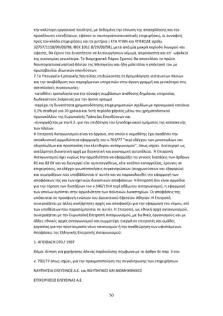 50
την καλύτερη εργασιακή ποιότητα, με δεδομένη την τόνωση της απασχόλησης και την
προσέλκυση επενδύσεων, εφόσον οι ναυπηγοεπισκευαστικές επιχειρήσεις, οι συναφείς
προς τον κλάδο επιχειρήσεις και τα χυτήρια ( ΚΥΑ ΥΠΑΝ και ΥΠΕΧΩΔΕ αριθμ.
32757/1118/09/09/98, ΦΕΚ 1011 Β/29/09/98), μετά από μία μακρά περίοδο διωγμού και
ύφεσης, θα έχουν την δυνατότητα να λειτουργήσουν νόμιμα, απρόσκοπτα και επ' ωφελεία
της οικονομίας γενικότερα. Το Βιομηχανικό Πάρκο Σχιστού θα αποτελέσει το πρώτο
Ναυπηγοεπισκευαστικό Κέντρο της Μεσογείου και ήδη μελετάται η επέκτασή του με
πρωτοβουλία ιδιωτικών επενδύσεων.
7.Το Υπουργείο Εμπορικής Ναυτιλίας επιδιώκοντας τη δρομολόγηση νεότευκτων πλοίων
και την αναβάθμιση των παρεχόμενων υπηρεσιών στην άγονη γραμμή και γενικότερα στις
ακτοπλοϊκές συγκοινωνίες:
-καταθέτει τροπολογία για την σύναψη συμβάσεων ανάθεσης δημόσιας υπηρεσίας
δωδεκαετούς διάρκειας για την άγονη γραμμή
-παρέχει τη δυνατότητα χρηματοδότησης επιχειρηματικών σχεδίων με προνομιακό επιτόκιο
3,2% σταθερό για 20 χρόνια και 5ετή περίοδο χάριτος μέσω του χρηματοδοτικού
πρωτοκόλλου της Ευρωπαϊκής Τράπεζας Επενδύσεων και
-συνεργάζεται με την Ε.Ε. για την επιδότηση του ξενοδοχειακού τμήματος της κατασκευής
των πλοίων.
H Επιτροπή Ανταγωνισμού είναι το όργανο, στο οποίο ο νομοθέτης έχει αναθέσει την
αποκλειστική αρμοδιότητα εφαρμογής του ν.703/77 "περί ελέγχου των μονοπωλίων και
ολιγοπωλίων και προστασίας του ελεύθερου ανταγωνισμού", όπως ισχύει. Λειτουργεί ως
ανεξάρτητη διοικητική αρχή με διοικητική και οικονομική αυτοτέλεια. Η Επιτροπή
Ανταγωνισμού έχει κυρίως την αρμοδιότητα να εφαρμόζει τις γενικές διατάξεις των άρθρων
81 και 82 ΕΚ και να διενεργεί είτε αυτεπαγγέλτως, είτε κατόπιν καταγγελίας, έρευνες σε
επιχειρήσεις, να ελέγχει γνωστοποιήσεις συγκεντρώσεων (συγχωνεύσεων και εξαγορών)
και συμπράξεων που υποβάλλονται σ' αυτήν και να παρακολουθεί την εφαρμογή των
αποφάσεων της και των σχετικών δικαστικών αποφάσεων. Η Επιτροπή δεν είναι αρμόδια
για την τήρηση των διατάξεων του ν.146/1914 περί αθέμιτου ανταγωνισμού, η εφαρμογή
των οποίων εμπίπτει στην αρμοδιότητα των πολιτικών δικαστηρίων. Οι αποφάσεις της
υπόκεινται σε προσφυγή ενώπιον του Διοικητικού Εφετείου Αθηνών. Η Επιτροπή
συνεργάζεται με άλλες ανεξάρτητες αρχές και αποφασίζει για την εφαρμογή του νόμου, επί
των υποθέσεων που παραπέμπονται σε αυτήν. Η Επιτροπή, ως εθνική αρχή ανταγωνισμού,
συνεργάζεται με την Ευρωπαϊκή Επιτροπή Ανταγωνισμού, με διεθνείς οργανισμούς και με
άλλες εθνικές αρχές ανταγωνισμού και συμμετέχει ενεργά σε επιτροπές και ομάδες
εργασίας για την προετοιμασία νέων κανονισμών ή την αναθεώρηση των υφιστάμενων.
Αποφάσεις της Ελληνικής Επιτροπής Ανταγωνισμού:
1. ΑΠΟΦΑΣΗ 070 / 1997
Θέμα: Αίτηση για χορήγησης άδειας παρέκκλισης σύμφωνα με το άρθρο 4ε παρ. 3 του
ν. 703/77 όπως ισχύει, για την πραγματοποίηση της συγκέντρωσης των επιχειρήσεων
ΝΑΥΠΗΓΕΙΑ ΕΛΕΥΣΙΝΟΣ Α.Ε. και ΝΑΥΠΗΓΙΚΕΣ ΚΑΙ ΒΙΟΜΗΧΑΝΙΚΕΣ
ΕΠΙΧΕΙΡΗΣΕΙΣ ΕΛΕΥΣΙΝΑΣ Α.Ε.
 