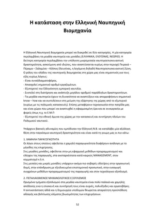 52
Η κατάσταση στην Ελληνική Ναυπηγική
Βιομηχανία
Η Ελληνική Ναυπηγική Βιομηχανία μπορεί να διακριθεί σε δύο κατηγορίες. Η μία κατηγορία
περιλαμβάνει τα μεγάλα ναυπηγεία και μονάδες (ΕΛΛΗΝΙΚΑ, ΕΛΕΥΣΙΝΑΣ, ΝΕΩΡΙΟ). Η
δεύτερη κατηγορία περιλαμβάνει την υπόλοιπη μικρομεσαία ναυπηγοεπισκευαστική
δραστηριότητα, ασκούμενη από ιδιώτες, που αναπτύσσεται κυρίως στην περιοχή Πειραιά –
Πέραμα – Σαλαμίνα – Κόλπος Ελευσίνας, η λεγόμενη δηλαδή Ναυπηγοεπισκευαστική Ζώνη.
Ο ρόλος του κλάδου της ναυπηγικής Βιομηχανίας στη χώρα μας είναι σημαντικός για τους
εξής κυρίως λόγους:
- Είναι συναλλαγματοφόρος.
- Απασχολεί σημαντικό αριθμό εργαζομένων.
- Εξυπηρετεί την Ελληνόκτητη εμπορική ναυτιλία.
- Συντελεί στη διατήρηση και ανάπτυξη μεγάλου αριθμού παράλληλων δραστηριοτήτων.
- Τα μεγάλα ναυπηγεία έχουν τη δυνατότητα να αναπτύξουν και απορροφήσουν σημαντικό
know – how και να συντελέσουν στη μείωση της εξάρτησης της χώρας από το εξωτερικό
(κυρίως με τις πολεμικές κατασκευές). Επίσης μεταφέρουν τεχνογνωσία στην πατρίδα μας
και είναι χώροι που μπορεί να αναπτυχθεί η εφαρμοσμένη έρευνα σε συνεργασία με
φορείς όπως π.χ. το Ε.Μ.Π
- Εξυπηρετεί την εθνική άμυνα της χώρας με την κατασκευή και συντήρηση πλοίων του
Πολεμικού ναυτικού.
Υπάρχουν βασικές αδυναμίες που εμπόδισαν την Ελληνική Ν.Β. να καταλάβει μία αξιόλογη
θέση στην παγκόσμια ναυπηγική δραστηριότητα και είναι κατά τη γνωμη μας οι πιο κάτω:
1. ΧΑΜΗΛΗ ΠΑΡΑΓΩΓΙΚΟΤΗΤΑ
Οι λόγοι στους οποίους οφείλεται η χαμηλή παραγωγικότητα διαφέρουν ανάλογα με το
μέγεθος της επιχείρησης.
Στις μεγάλες μονάδες, οφείλεται στην μη εφαρμογή μεθόδων προγραμματισμού και
ελέγχου της παραγωγής, στα ανεπαρκέστατα κατά καιρούς MANAGEMENT, στον
κομματισμό κ.λ.π.
Στις μεσαίες και μικρές μονάδες υπάρχουν ακόμα πιο σοβαρές ελλείψεις στην οργανωτική
δομή, στην επάνδρωση με εξειδικευμένο επιστημονικό προσωπικό, στην εισαγωγή
συγχρόνων μεθόδων προγραμματισμού της παραγωγής και στον τεχνολογικο εξοπλισμό.
2. ΠΕΠΑΛΑΙΩΜΕΝΟΣ ΜΗΧΑΝΟΛΟΓΙΚΟΣ ΕΞΟΠΛΙΣΜΟΣ
Ορισμένα τμήματα εξοπλισμού στα μεγάλα ναυπηγεία είναι πολύ παλαιά και χαμηλής
απόδοσης ενώ η επισκευή και συντήρησή τους είναι συχνές, πολυέξοδες και εργατοβόρες.
Η αντικατάσταση αλλά και η δημιουργία υποδομών θεωρείται απαραίτητη προϋπόθεση
αλλαγής και βελτίωσης κλίματος βιωσιμότητας των επιχειρήσεων.
 