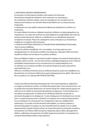 53
3. ΑΝΕΠΑΡΚΕΙΣ ΔΙΟΙΚΗΣΕΙΣ (MANAGEMENT)
Οι διοικήσεις των Ναυπηγικών μονάδων κατά καιρούς δεν δικαίωσαν.
Αποτελούσαν ανασταλτικό παράγοντα. Ήταν κατώτεροι των περιστάσεων.
Δεν μπορούσαν να δώσουν όραμα, ουσία και περιεχόμενο στην συστράτευση των
παραγωγικών δυνάμεων που αποτελεί βασική προϋπόθεση για την απογείωση μιας
επιχείρησης.
Η στρατηγική τους ήταν μάλλον προσωπική επιβίωση και όχι βελτίωση της θέσης της
επιχείρησης.
Οι συχνές αλλαγές διοικήσεων επέφεραν συχνότατες αλλαγές των οργανογραμμάτων των
επιχειρήσεων, που είχαν σαν συνέπεια την αποστελέχωση σε μεγάλο βαθμό από ικανό και
έμπειρο τεχνικό προσωπικό. Αλλά και η επάνδρωσή του με ακατάλληλο προσωπικό
συνεχίζεται και σήμερα. Άτομα που προέρχονται κυρίως από χώρους με νοοτροπία μη
συμβατή με το σύγχρονο τρόπο διοίκησης.
4. ΕΛΛΕΙΨΗ ΣΤΡΑΤΗΓΙΚΗΣ ΠΟΛΙΤΙΚΗΣ ΓΙΑ ΤΗΝ ΝΑΥΠΗΓΙΚΗ ΒΙΟΜΗΧΑΝΙΑ ΣΤΗΝ ΕΛΛΑΔΑ
Είναι σε μόνιμο πρόβλημα.
Η Πολιτεία ουδέποτε προέβλεψε, ούτε συνεισέφερε, στην δημιουργία και στον
προγραμματισμό των ναυπηγικών μονάδων στην χώρα μας, παρά μόνο έδιδε ένα γενικό
νομοθετικό πλαίσιο για την ίδρυση των μεγάλων μονάδων.
Όταν για διάφορους λόγους οι ναυπηγικές μονάδες πέρασαν στον κρατικό έλεγχο (κύρια σε
περιόδους κρίσεις της Ν.Β. , που δεν ήταν δυνατή η κερδοφόρα διαχείρισή τους) η Πολιτεία
αποδείχθηκε απροετοίμαστη για την ουσιαστική και την επαρκή διαχείρισή τους.
Το πέρασμα των ναυπηγικών μονάδων στον κρατικό έλεγχο έγινε χωρίς καμιά μελέτη
ανασυγκρότησής τους.
Αλλά και η επαναϊδιωτικοποίηση έγινε με πολλά ερωτηματικά, χωρίς ίσως εξασφάλιση της
βιωσιμότητας και προοπτικής αλλά κυρίως χωρίς προγραμματισμό και σχέδιο. Εδώ είναι σε
όλο το μεγαλείο του η έλλειψη ΝΑΥΠΗΓΙΚΗΣ ΠΟΛΙΤΙΚΗΣ.
Η κρίση στην Ελληνική Ναυπηγική Βιομηχανία δεν είναι τωρινό φαινόμενο. Εμφανίζεται
στις αρχές της δεκαετίας του 80 με την διεθνή Ναυτιλιακή κρίση. Είναι η δεκαετία όπου ενώ
τα μεγαλύτερα ναυπηγεία, βρίσκονταν υπό κρατικό έλεγχο δεν υπήρξε κρατική μέριμνα και
πολιτική για τον κλάδο της ναυπηγικής βιομηχανίας στη χώρα μας. Η κακή διοίκηση και η
ανυπαρξία εκσυγχρονισμού σε οργάνωση και εξοπλισμό οδήγησαν ουσιαστικά τις
ναυπηγικές βιομηχανίες σε κατάρρευση. Το μόνο στήριγμα για την διατήρησή τους στη ζωή
ήταν οι συνεχείς δανεισμοί από τις Τράπεζες του Δημοσίου και η κρατική ανοχή απέναντι
στη μη εκπλήρωση των οικονομικών τους υποχρεώσεων προς τους ασφαλιστικούς
οργανισμούς. Στο μεταξύ στην ίδια δεκαετία αναπτύχθηκε, με έντονους ρυθμούς η
ναυπηγική βιομηχανία στις χώρες της ‘Απω Ανατολής (Ιαπωνία, Κορέα), που με υψηλή
παραγωγικότητα, χαμηλό εργατικό κόστος και σημαντικές κρατικές οικονομικές ενισχύσεις,
λειτουργούσα στα πλαίσια καθετοποιημένης παραγωγής μαζί με άλλους βιομηχανικούς
κλάδους, καθίσταται ασυναγώνιστη στη διεθνή αγορά και μονοπωλεί τις ναυπηγήσεις σε
εμπορικά πλοία (δεξαμενόπλοια, ξηρού φορτίου).
 