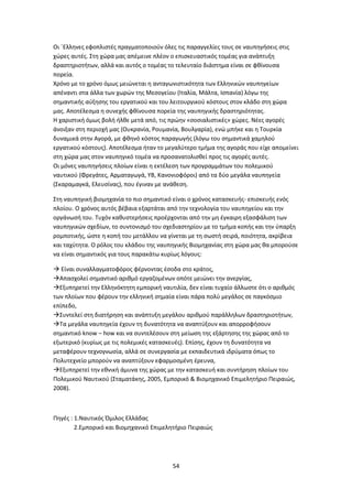 54
Οι ΄Ελληνες εφοπλιστές πραγματοποιούν όλες τις παραγγελίες τους σε ναυπηγήσεις στις
χώρες αυτές. Στη χώρα μας απέμεινε πλέον ο επισκευαστικός τομέας για ανάπτυξη
δραστηριοτήτων, αλλά και αυτός ο τομέας το τελευταίο διάστημα είναι σε φθίνουσα
πορεία.
Χρόνο με το χρόνο όμως μειώνεται η ανταγωνιστικότητα των Ελληνικών ναυπηγείων
απέναντι στα άλλα των χωρών της Μεσογείου (Ιταλία, Μάλτα, Ισπανία) λόγω της
σημαντικής αύξησης του εργατικού και του λειτουργικού κόστους στον κλάδο στη χώρα
μας. Αποτέλεσμα η συνεχής φθίνουσα πορεία της ναυπηγικής δραστηριότητας.
Η χαριστική όμως βολή ήλθε μετά από, τις πρώην «σοσιαλιστικές» χώρες. Νέες αγορές
άνοιξαν στη περιοχή μας (Ουκρανία, Ρουμανία, Βουλγαρία), ενώ μπήκε και η Τουρκία
δυναμικά στην Αγορά, με φθηνό κόστος παραγωγής (λόγω του σημαντικά χαμηλού
εργατικού κόστους). Αποτέλεσμα ήταν το μεγαλύτερο τμήμα της αγοράς που είχε απομείνει
στη χώρα μας στον ναυπηγικό τομέα να προσανατολισθεί προς τις αγορές αυτές.
Οι μόνες ναυπηγήσεις πλοίων είναι η εκτέλεση των προγραμμάτων του πολεμικού
ναυτικού (Φρεγάτες, Αρματαγωγά, ΥΒ, Κανονιοφόροι) από τα δύο μεγάλα ναυπηγεία
(Σκαραμαγκά, Ελευσίνας), που έγιναν με ανάθεση.
Στη ναυπηγική βιομηχανία το πιο σημαντικό είναι ο χρόνος κατασκευής- επισκευής ενός
πλοίου. Ο χρόνος αυτός βέβαια εξαρτάται από την τεχνολογία του ναυπηγείου και την
οργάνωσή του. Τυχόν καθυστερήσεις προέρχονται από την μη έγκαιρη εξασφάλιση των
ναυπηγικών σχεδίων, το συντονισμό του σχεδιαστηρίου με το τμήμα κοπής και την ύπαρξη
ρομποτικής, ώστε η κοπή του μετάλλου να γίνεται με τη σωστή σειρά, ποιότητα, ακρίβεια
και ταχύτητα. Ο ρόλος του κλάδου της ναυπηγικής Βιομηχανίας στη χώρα μας θα μπορούσε
να είναι σημαντικός για τους παρακάτω κυρίως λόγους:
 Είναι συναλλαγματοφόρος φέρνοντας έσοδα στο κράτος,
Απασχολεί σημαντικό αριθμό εργαζομένων οπότε μειώνει την ανεργίας,
Εξυπηρετεί την Ελληνόκτητη εμπορική ναυτιλία, δεν είναι τυχαίο άλλωστε ότι ο αριθμός
των πλοίων που φέρουν την ελληνική σημαία είναι πάρα πολύ μεγάλος σε παγκόσμιο
επίπεδο,
Συντελεί στη διατήρηση και ανάπτυξη μεγάλου αριθμού παράλληλων δραστηριοτήτων,
Τα μεγάλα ναυπηγεία έχουν τη δυνατότητα να αναπτύξουν και απορροφήσουν
σημαντικό know – how και να συντελέσουν στη μείωση της εξάρτησης της χώρας από το
εξωτερικό (κυρίως με τις πολεμικές κατασκευές). Επίσης, έχουν τη δυνατότητα να
μεταφέρουν τεχνογνωσία, αλλά σε συνεργασία με εκπαιδευτικά ιδρύματα όπως το
Πολυτεχνείο μπορούν να αναπτύξουν εφαρμοσμένη έρευνα,
Εξυπηρετεί την εθνική άμυνα της χώρας με την κατασκευή και συντήρηση πλοίων του
Πολεμικού Ναυτικού (Σταματάκης, 2005, Εμπορικό & Βιομηχανικό Επιμελητήριο Πειραιώς,
2008).
Πηγές : 1.Ναυτικός Όμιλος Ελλάδας
2.Εμπορικό και Βιομηχανικό Επιμελητήριο Πειραιώς
 