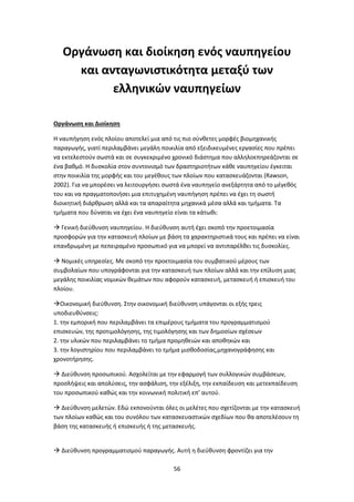 56
Οργάνωση και διοίκηση ενός ναυπηγείου
και ανταγωνιστικότητα μεταξύ των
ελληνικών ναυπηγείων
Οργάνωση και Διοίκηση
Η ναυπήγηση ενός πλοίου αποτελεί μια από τις πιο σύνθετες μορφές βιομηχανικής
παραγωγής, γιατί περιλαμβάνει μεγάλη ποικιλία από εξειδικευμένες εργασίες που πρέπει
να εκτελεστούν σωστά και σε συγκεκριμένο χρονικό διάστημα που αλληλοεπηρεάζονται σε
ένα βαθμό. Η δυσκολία στον συντονισμό των δραστηριοτήτων κάθε ναυπηγείου έγκειται
στην ποικιλία της μορφής και του μεγέθους των πλοίων που κατασκευάζονται (Rawson,
2002). Για να μπορέσει να λειτουργήσει σωστά ένα ναυπηγείο ανεξάρτητα από το μέγεθός
του και να πραγματοποιήσει μια επιτυχημένη ναυπήγηση πρέπει να έχει τη σωστή
διοικητική διάρθρωση αλλά και τα απαραίτητα μηχανικά μέσα αλλά και τμήματα. Τα
τμήματα που δύναται να έχει ένα ναυπηγείο είναι τα κάτωθι:
 Γενική διεύθυνση ναυπηγείου. Η διεύθυνση αυτή έχει σκοπό την προετοιμασία
προσφορών για την κατασκευή πλοίων με βάση τα χαρακτηριστικά τους και πρέπει να είναι
επανδρωμένη με πεπειραμένο προσωπικό για να μπορεί να αντιπαρέλθει τις δυσκολίες.
 Νομικές υπηρεσίες. Με σκοπό την προετοιμασία του συμβατικού μέρους των
συμβολαίων που υπογράφονται για την κατασκευή των πλοίων αλλά και την επίλυση μιας
μεγάλης ποικιλίας νομικών θεμάτων που αφορούν κατασκευή, μετασκευή ή επισκευή του
πλοίου.
Οικονομική διεύθυνση. Στην οικονομική διεύθυνση υπάγονται οι εξής τρεις
υποδιευθύνσεις:
1. την εμπορική που περιλαμβάνει τα επιμέρους τμήματα του προγραμματισμού
επισκευών, της προτιμολόγησης, της τιμολόγησης και των δημοσίων σχέσεων
2. την υλικών που περιλαμβάνει το τμήμα προμηθειών και αποθηκών και
3. την λογιστηρίου που περιλαμβάνει το τμήμα μισθοδοσίας,μηχανογράφησης και
χρονοτήρησης.
 Διεύθυνση προσωπικού. Ασχολείται με την εφαρμογή των συλλογικών συμβάσεων,
προσλήψεις και απολύσεις, την ασφάλιση, την εξέλιξη, την εκπαίδευση και μετεκπαίδευση
του προσωπικού καθώς και την κοινωνική πολιτική επ’ αυτού.
 Διεύθυνση μελετών. Εδώ εκπονούνται όλες οι μελέτες που σχετίζονται με την κατασκευή
των πλοίων καθώς και του συνόλου των κατασκευαστικών σχεδίων που θα αποτελέσουν τη
βάση της κατασκευής ή επισκευής ή της μετασκευής.
 Διεύθυνση προγραμματισμού παραγωγής. Αυτή η διεύθυνση φροντίζει για την
 